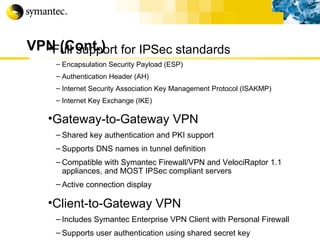 VPN (Cont.) Full support for IPSec standards Encapsulation Security Payload (ESP) Authentication Header (AH) Internet Security Association Key Management Protocol (ISAKMP) Internet Key Exchange (IKE) Gateway-to-Gateway VPN Shared key authentication and PKI support Supports DNS names in tunnel definition Compatible with Symantec Firewall/VPN and VelociRaptor 1.1 appliances, and MOST IPSec compliant servers Active connection display Client-to-Gateway VPN Includes Symantec Enterprise VPN Client with Personal Firewall Supports user authentication using shared secret key 