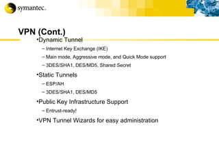 VPN (Cont.) Dynamic Tunnel Internet Key Exchange (IKE) Main mode, Aggressive mode, and Quick Mode support 3DES/SHA1, DES/MD5, Shared Secret Static Tunnels ESP/AH 3DES/SHA1, DES/MD5 Public Key Infrastructure Support Entrust-ready! VPN Tunnel Wizards for easy administration 