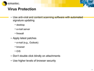 Virus Protection Use anti-viral and content scanning software with automated signature updating  desktop e-mail server firewall Apply latest patches e-mail (e.g., Outlook) browser O/S Don’t double click blindly on attachments Use higher levels of browser security r 