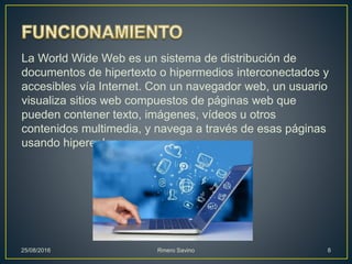La World Wide Web es un sistema de distribución de
documentos de hipertexto o hipermedios interconectados y
accesibles vía Internet. Con un navegador web, un usuario
visualiza sitios web compuestos de páginas web que
pueden contener texto, imágenes, vídeos u otros
contenidos multimedia, y navega a través de esas páginas
usando hiperenlaces.
25/08/2016 Rmero Savino 8
 