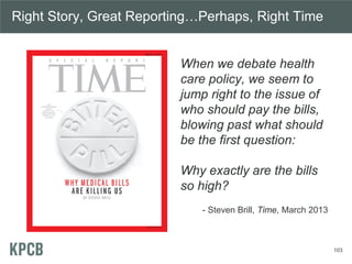 103
Right Story, Great Reporting…Perhaps, Right Time
When we debate health
care policy, we seem to
jump right to the issue of
who should pay the bills,
blowing past what should
be the first question:
Why exactly are the bills
so high?
- Steven Brill, Time, March 2013
 