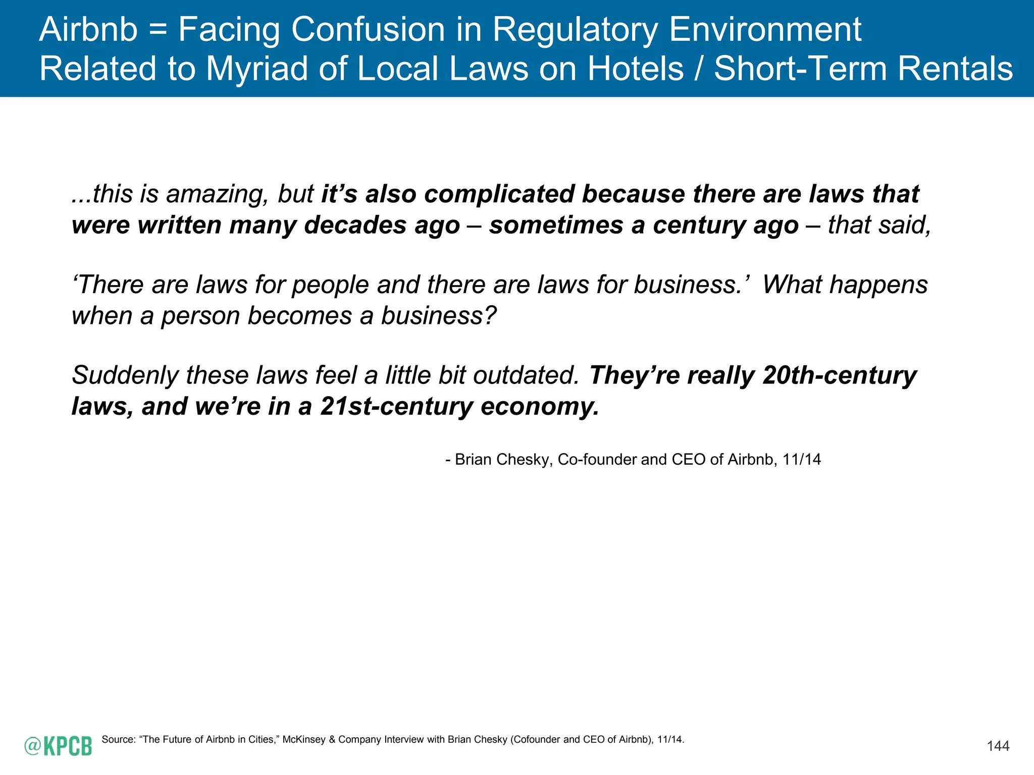 144
Airbnb = Facing Confusion in Regulatory Environment
Related to Myriad of Local Laws on Hotels / Short-Term Rentals
Source: “The Future of Airbnb in Cities,” McKinsey & Company Interview with Brian Chesky (Cofounder and CEO of Airbnb), 11/14.
...this is amazing, but it’s also complicated because there are laws that
were written many decades ago – sometimes a century ago – that said,
‘There are laws for people and there are laws for business.’ What happens
when a person becomes a business?
Suddenly these laws feel a little bit outdated. They’re really 20th-century
laws, and we’re in a 21st-century economy.
- Brian Chesky, Co-founder and CEO of Airbnb, 11/14
 