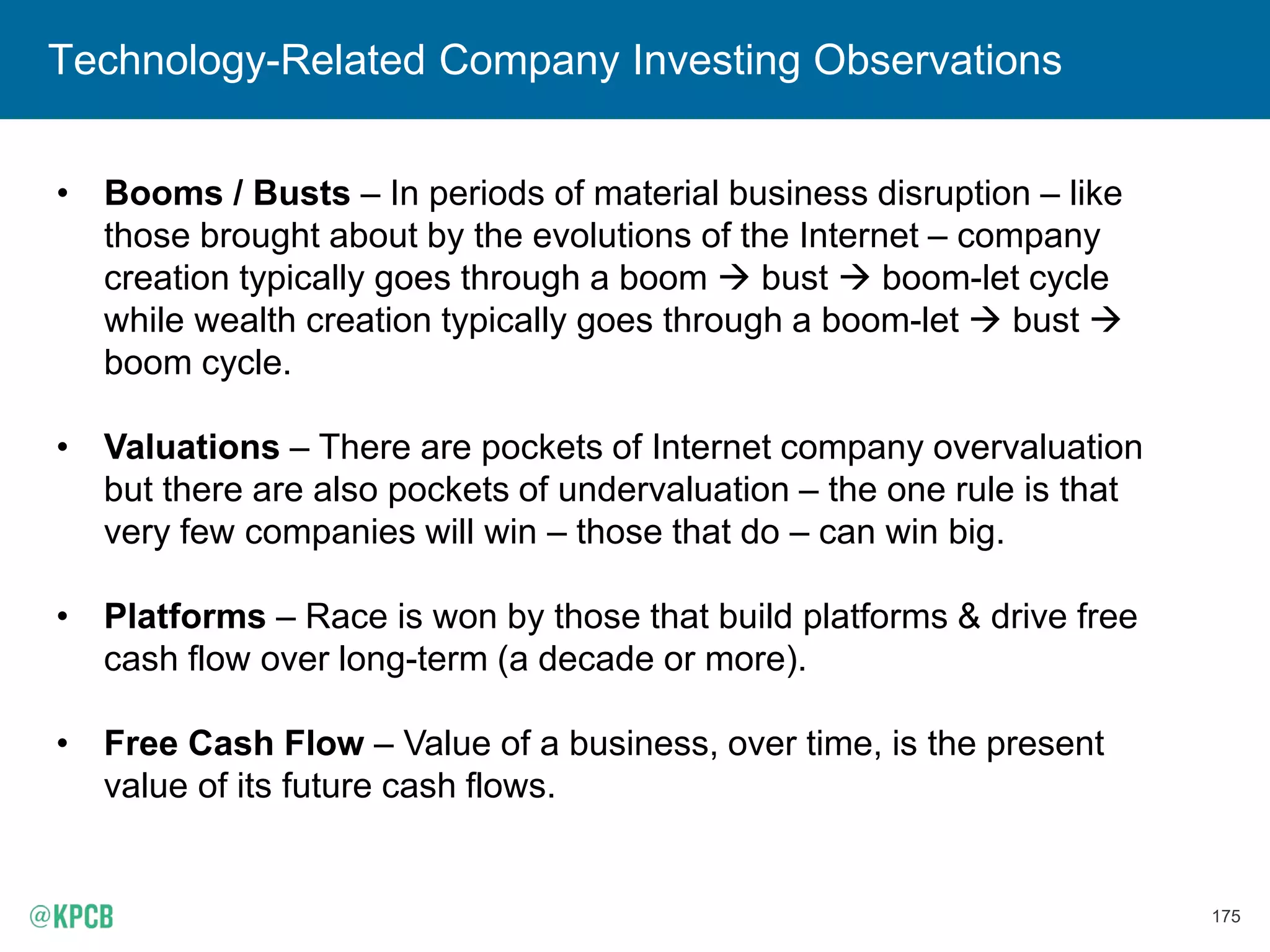 175
Technology-Related Company Investing Observations
• Booms / Busts – In periods of material business disruption – like
those brought about by the evolutions of the Internet – company
creation typically goes through a boom  bust  boom-let cycle
while wealth creation typically goes through a boom-let  bust 
boom cycle.
• Valuations – There are pockets of Internet company overvaluation
but there are also pockets of undervaluation – the one rule is that
very few companies will win – those that do – can win big.
• Platforms – Race is won by those that build platforms & drive free
cash flow over long-term (a decade or more).
• Free Cash Flow – Value of a business, over time, is the present
value of its future cash flows.
 