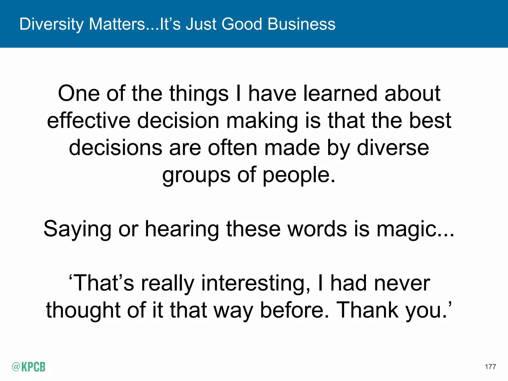 177
Diversity Matters...It’s Just Good Business
One of the things I have learned about
effective decision making is that the best
decisions are often made by diverse
groups of people.
Saying or hearing these words is magic...
‘That’s really interesting, I had never
thought of it that way before. Thank you.’
 