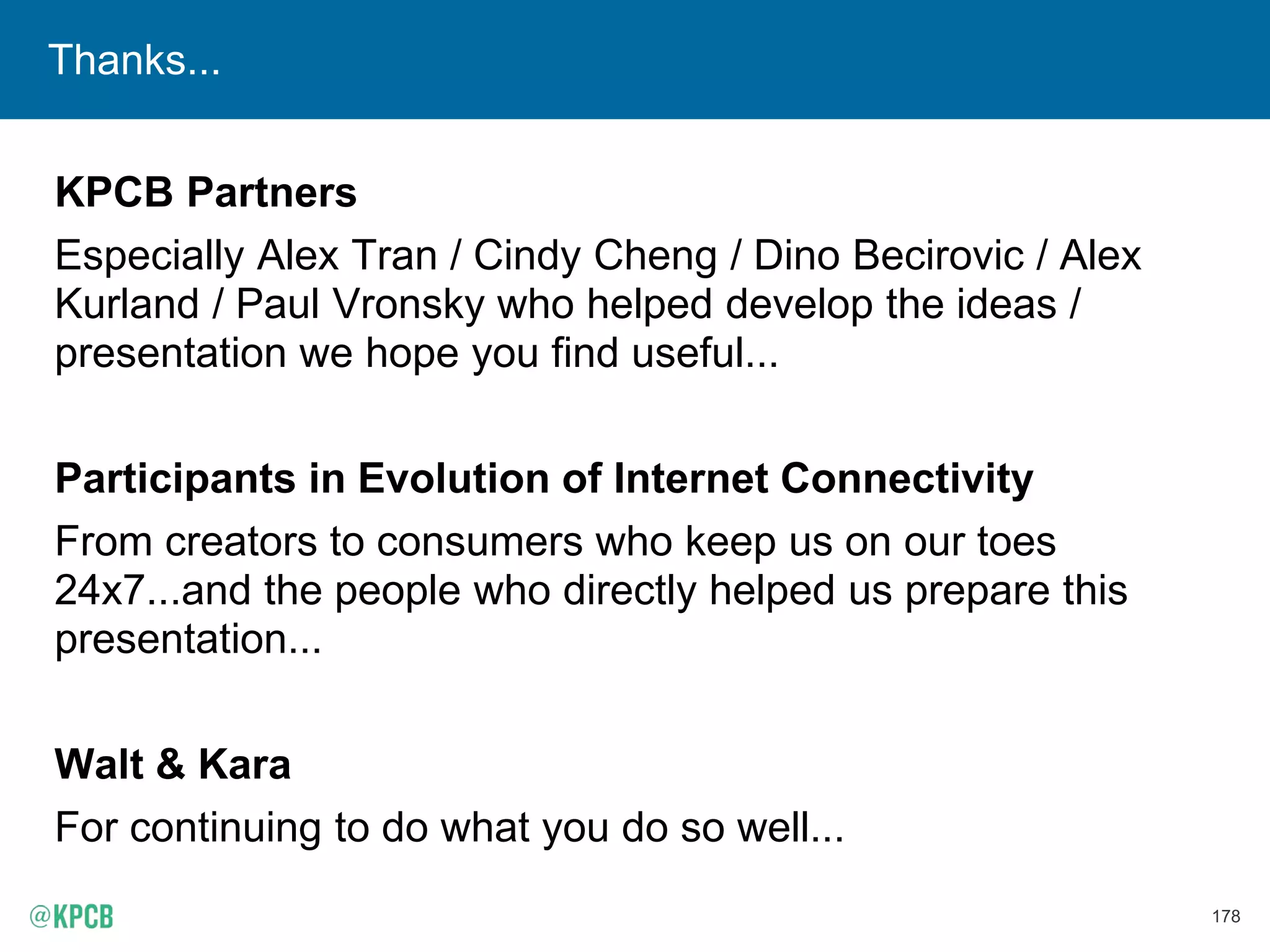 178
Thanks...
KPCB Partners
Especially Alex Tran / Cindy Cheng / Dino Becirovic / Alex
Kurland / Paul Vronsky who helped develop the ideas /
presentation we hope you find useful...
Participants in Evolution of Internet Connectivity
From creators to consumers who keep us on our toes
24x7...and the people who directly helped us prepare this
presentation...
Walt & Kara
For continuing to do what you do so well...
 