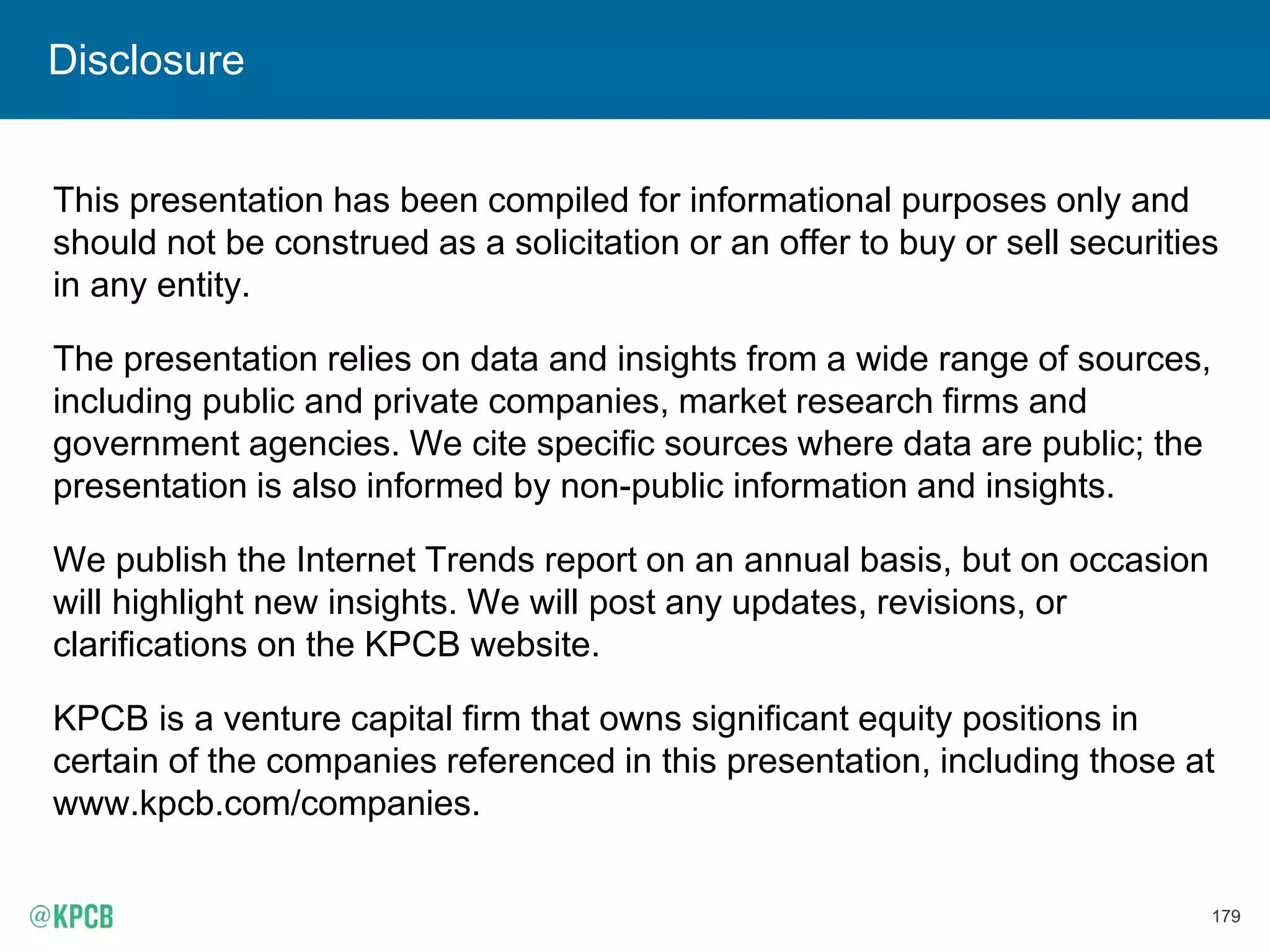 179
Disclosure
This presentation has been compiled for informational purposes only and
should not be construed as a solicitation or an offer to buy or sell securities
in any entity.
The presentation relies on data and insights from a wide range of sources,
including public and private companies, market research firms and
government agencies. We cite specific sources where data are public; the
presentation is also informed by non-public information and insights.
We publish the Internet Trends report on an annual basis, but on occasion
will highlight new insights. We will post any updates, revisions, or
clarifications on the KPCB website.
KPCB is a venture capital firm that owns significant equity positions in
certain of the companies referenced in this presentation, including those at
www.kpcb.com/companies.
 
