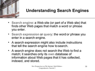 Understanding Search Engines Search engine : a Web site (or part of a Web site) that finds other Web pages that match a word or phrase you enter. Search expression  or  query : the word or phrase you enter in a search engine. A search expression might also include instructions that tell the search engine how to search.  A search engine does not search the Web to find a match; it searches only its  own  database of information about Web pages that it has collected, indexed, and stored. 