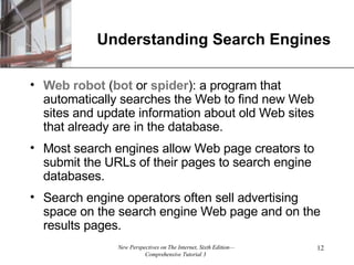 Understanding Search Engines Web robot  ( bot  or  spider ): a program that automatically searches the Web to find new Web sites and update information about old Web sites that already are in the database. Most search engines allow Web page creators to submit the URLs of their pages to search engine databases. Search engine operators often sell advertising space on the search engine Web page and on the results pages.  