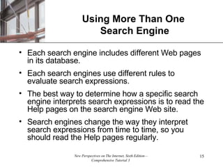 Using More Than One  Search Engine Each search engine includes different Web pages in its database. Each search engines use different rules to evaluate search expressions. The best way to determine how a specific search engine interprets search expressions is to read the Help pages on the search engine Web site. Search engines change the way they interpret search expressions from time to time, so you should read the Help pages regularly. 