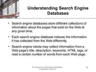 Understanding Search Engine Databases Search engine databases store different collections of information about the pages that exist on the Web at any given time. Each search engine database indexes the information it has collected from the Web differently.  Search engine robots may collect information from a Web page’s title, description, keywords, HTML tags, or read a certain number of words from each Web page. 