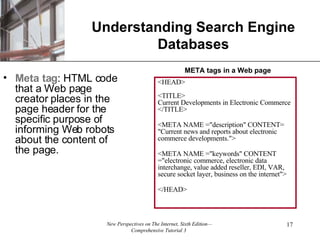 Understanding Search Engine Databases Meta tag : HTML code that a Web page creator places in the page header for the specific purpose of informing Web robots about the content of the page. <HEAD> <TITLE> Current Developments in Electronic Commerce </TITLE> <META NAME = "description" CONTENT= "Current news and reports about electronic commerce developments."> <META NAME ="keywords" CONTENT ="electronic commerce, electronic data interchange, value added reseller, EDI, VAR, secure socket layer, business on the internet">  </HEAD> META tags in a Web page 