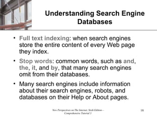 Understanding Search Engine Databases Full text indexing : when search engines store the entire content of every Web page they index. Stop words : common words, such as  and ,  the ,  it , and  by , that many search engines omit from their databases. Many search engines include information about their search engines, robots, and databases on their Help or About pages. 