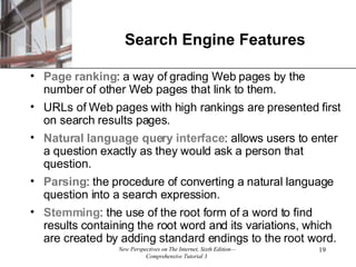 Search Engine Features Page ranking : a way of grading Web pages by the number of other Web pages that link to them. URLs of Web pages with high rankings are presented first on search results pages. Natural language query   interface : allows users to enter a question exactly as they would ask a person that question. Parsing : the procedure of converting a natural language question into a search expression. Stemming : the use of the root form of a word to find results containing the root word and its variations, which are created by adding standard endings to the root word.  