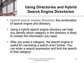 Using Directories and Hybrid Search Engine Directories Hybrid search engine directory : the combination of search engine and directory. Using a hybrid search engine directory can help you identify which category in the directory is likely to contain the information you need. After you enter a category, the search engine is useful for narrowing a search even further. You can enter a search expression and limit the search to that category. 