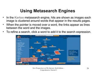 Using Metasearch Engines In the  Kartoo  metasearch engine, hits are shown as images each image is clustered around words that appear in the results pages.  When the pointer is moved over a word, the links appear as lines between the word and the images.  To refine a search, click a word to add it to the search expression. New Perspectives on The Internet, Sixth Edition—Comprehensive Tutorial 3 