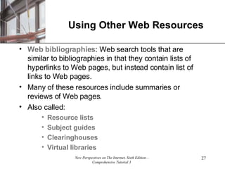 Using Other Web Resources Web bibliographies : Web search tools that are similar to bibliographies in that they contain lists of hyperlinks to Web pages, but instead contain list of links to Web pages. Many of these resources include summaries or reviews of Web pages. Also called: Resource lists Subject guides Clearinghouses Virtual libraries 