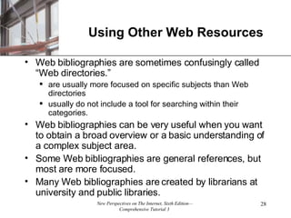 Using Other Web Resources Web bibliographies are sometimes confusingly called “Web directories.” are usually more focused on specific subjects than Web directories usually do not include a tool for searching within their categories. Web bibliographies can be very useful when you want to obtain a broad overview or a basic understanding of a complex subject area. Some Web bibliographies are general references, but most are more focused.  Many Web bibliographies are created by librarians at university and public libraries. 