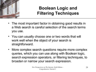 Boolean Logic and Filtering Techniques The most important factor in obtaining good results in a Web search is careful selection of the search terms you use. You can usually choose one or two words that will work well when the object of your search is straightforward. More complex search questions require more complex queries, which you can use along with Boolean logic, search expression operators, or filtering techniques, to broaden or narrow your search expression. 
