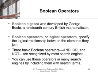 Boolean Operators Boolean algebra  was developed by George Boole, a nineteenth century British mathematician.  Boolean operators , or  logical   operators , specify the logical relationship between the elements they join. Three basic Boolean operators— AND ,  OR , and  NOT —are recognized by most search engines. You can use these operators in many search engines by including them with search terms. 