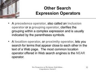 Other Search  Expression Operators A  precedence operator , also called an  inclusion   operator  or a  grouping   operator , clarifies the grouping within a complex expression and is usually indicated by the parentheses symbols. A  location   operator , or  proximity   operator , lets you search for terms that appear close to each other in the text of a Web page.  The most common location operator offered in Web search engines is the  NEAR  operator. 
