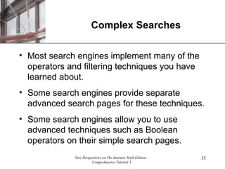 Complex Searches Most search engines implement many of the operators and filtering techniques you have learned about. Some search engines provide separate advanced search pages for these techniques. Some search engines allow you to use advanced techniques such as Boolean operators on their simple search pages. 