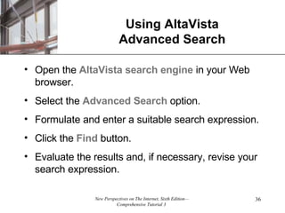 Using AltaVista Advanced Search Open the  AltaVista search engine  in your Web browser. Select the  Advanced   Search  option. Formulate and enter a suitable search expression. Click the  Find  button. Evaluate the results and, if necessary, revise your search expression. 