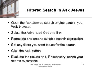 Filtered Search in Ask Jeeves Open the  Ask Jeeves  search engine page in your Web browser. Select the  Advanced   Options  link. Formulate and enter a suitable search expression. Set any filters you want to use for the search. Click the  Ask  button. Evaluate the results and, if necessary, revise your search expression. 