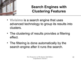 Search Engines with Clustering Features Viv ísimo  is a search engine that uses advanced technology to group its results into clusters. The clustering of results provides a filtering effect. The filtering is done automatically by the search engine after it runs the search. 