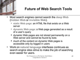 Future of Web Search Tools Most search engines cannot search the  deep Web  ( hidden Web  or  invisible Web ). static Web page : an HTML file that exists on a Web server dynamic Web page : a Web page generated as a result of a user’s query dynamic Web pages are not stored permanently on a Web server and cannot be found by bots much of the content on dynamic Web pages is accessible only by logged in users  Work on  natural   language  interfaces continues as search engine sites strive to make the job of searching even easier for users. 