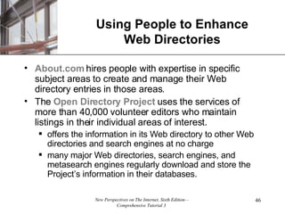 Using People to Enhance Web Directories About.com  hires people with expertise in specific subject areas to create and manage their Web directory entries in those areas. The  Open Directory Project  uses the services of more than 40,000 volunteer editors who maintain listings in their individual areas of interest. offers the information in its Web directory to other Web directories and search engines at no charge many major Web directories, search engines, and metasearch engines regularly download and store the Project’s information in their databases. 