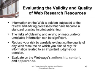 Evaluating the Validity and Quality of Web Research Resources Information on the Web is seldom subjected to the review and editing processes that have become a standard practice in print publishing.  The risks of obtaining and relying on inaccurate or unreliable information can be significant.  Reduce your risk by carefully evaluating the quality of any Web resource on which you plan to rely for information related to an important judgment or decision. Evaluate on the Web page’s  authorship ,  content , and  appearance . 