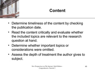 Content Determine timeliness of the content by checking the publication date. Read the content critically and evaluate whether the included topics are relevant to the research question at hand. Determine whether important topics or considerations were omitted. Assess the depth of treatment the author gives to subject. 