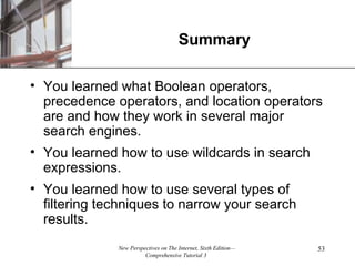 Summary You learned what Boolean operators, precedence operators, and location operators are and how they work in several major search engines. You learned how to use wildcards in search expressions. You learned how to use several types of filtering techniques to narrow your search results. 