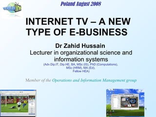 INTERNET TV – A NEW TYPE OF E-BUSINESS  Poland August 2008 Dr Zahid Hussain   Lecturer in organizational science and information systems (Adv.Dip.IT, Dip.HE, BA, MSc (IS), PhD (Computations),  MSc (HRM), MA (Ed),  Fellow HEA) M ember of the  Operations and Information Management group 