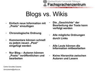 Blogs vs. Wikis  Einfach neue Information mit „Posts“ einzufügen Chronologische Ordnung Kommentare können schnell zu jedem neuen „Post“ eingefügt werden Nur Blog – Autoren können „Posts“ veröffentlichen und bearbeiten Die „Geschichte“ der Bearbeitung der Texte kann verfolgt werden Alle mögliche Ordnungen durch Links   Alle Leute können die Information mitbearbeiten Keine Hierarchie zwischen Autoren und Lesern 