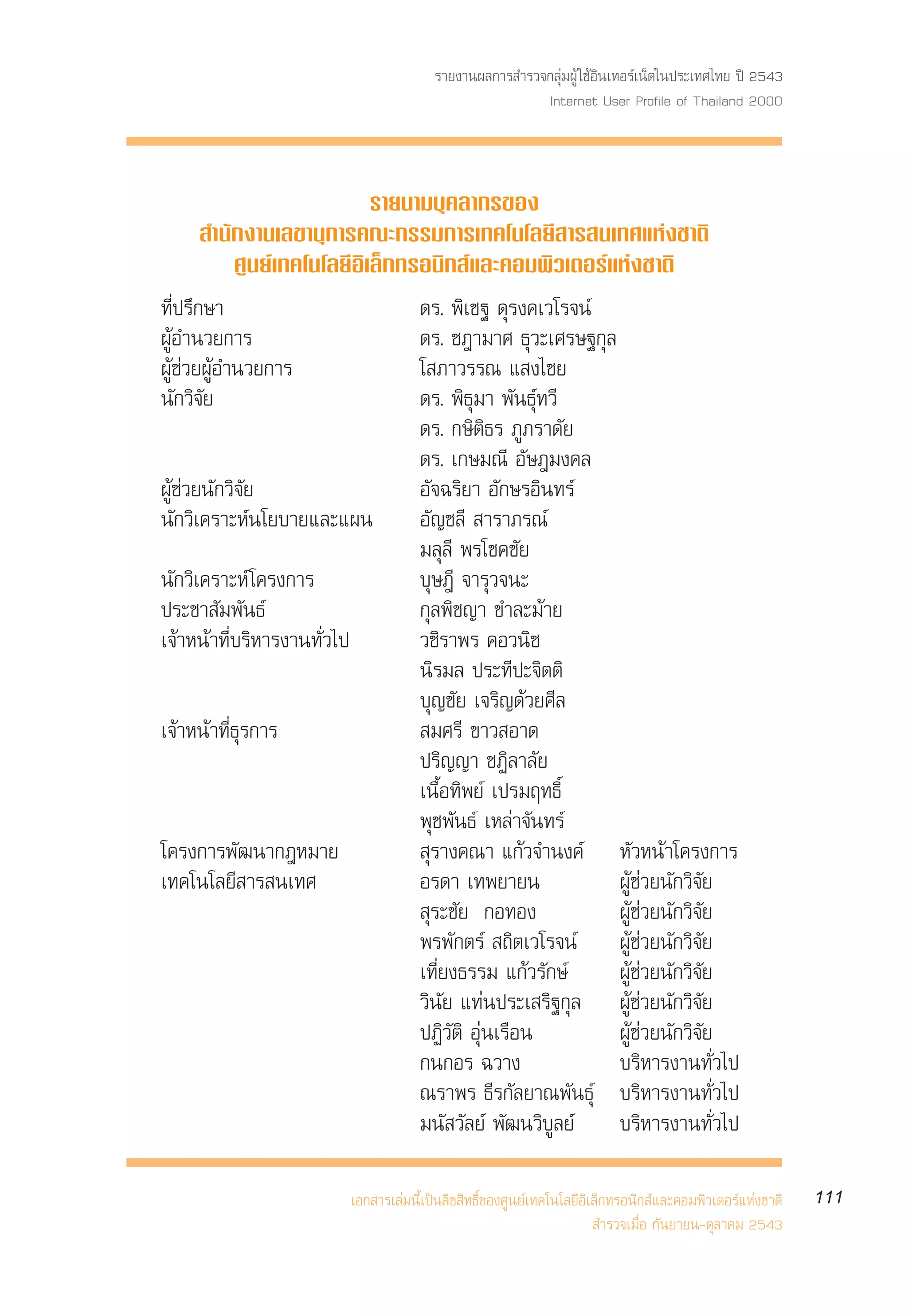 √“¬ß“πº≈°“√ ”√«®°≈ÿà¡ºŸâ „™âÕ‘π‡∑Õ√å‡πÁµ„πª√–‡∑»‰∑¬ ªï 2543
                                                            Internet User Profile of Thailand 2000



                          √“¬π“¡∫ÿ§≈“°√¢Õß
      ”π—°ß“π‡≈¢“πÿ°“√§≥–°√√¡°“√‡∑§‚π‚≈¬’ “√ π‡∑»·Ààß™“µ‘
         »Ÿπ¬å‡∑§‚π‚≈¬’Õ‘‡≈Á°∑√Õπ‘° å·≈–§Õ¡æ‘«‡µÕ√å·Ààß™“µ‘
∑’Ëª√÷°…“                                ¥√. æ‘‡™∞ ¥ÿ√ß§‡«‚√®πå
ºŸâÕ”π«¬°“√                              ¥√. ™Æ“¡“» ∏ÿ«–‡»√…∞°ÿ≈
ºŸâ™à«¬ºŸâÕ”π«¬°“√                       ‚ ¿“«√√≥ · ß‰™¬
π—°«‘®—¬                                 ¥√. æ‘∏ÿ¡“ æ—π∏ÿå∑«’
                                         ¥√. °…‘µ‘∏√ ¿Ÿ¿√“¥—¬
                                         ¥√. ‡°…¡≥’ Õ—…Æ¡ß§≈
ºŸâ™à«¬π—°«‘®—¬                          Õ—®©√‘¬“ Õ—°…√Õ‘π∑√å
π—°«‘‡§√“–Àåπ‚¬∫“¬·≈–·ºπ                 Õ—≠™≈’  “√“¿√≥å
                                         ¡≈ÿ≈’ æ√‚™§™—¬
π—°«‘‡§√“–Àå ‚§√ß°“√                     ∫ÿ…Æ’ ®“√ÿ«®π–
ª√–™“ —¡æ—π∏å                            °ÿ≈æ‘™≠“ ¢”≈–¡â“¬
‡®â“Àπâ“∑’Ë∫√‘À“√ß“π∑—Ë«‰ª               «™‘√“æ√ §Õ«π‘™
                                         π‘√¡≈ ª√–∑’ª–®‘µµ‘
                                         ∫ÿ≠™—¬ ‡®√‘≠¥â«¬»’≈
‡®â“Àπâ“∑’Ë∏ÿ√°“√                         ¡»√’ ¢“« Õ“¥
                                         ª√‘≠≠“ ™Ø‘≈“≈—¬
                                         ‡π◊ÈÕ∑‘æ¬å ‡ª√¡ƒ∑∏‘Ï
                                         æÿ™æ—π∏å ‡À≈à“®—π∑√å
‚§√ß°“√æ—≤π“°ÆÀ¡“¬                        ÿ√“ß§≥“ ·°â«®”πß§å À—«Àπâ“‚§√ß°“√
‡∑§‚π‚≈¬’ “√ π‡∑»                        Õ√¥“ ‡∑æ¬“¬π            ºŸâ™à«¬π—°«‘®—¬
                                          ÿ√–™—¬ °Õ∑Õß           ºŸâ™à«¬π—°«‘®—¬
                                         æ√æ—°µ√å  ∂‘µ‡«‚√®πå ºŸâ™à«¬π—°«‘®—¬
                                         ‡∑’Ë¬ß∏√√¡ ·°â«√—°…å    ºŸâ™à«¬π—°«‘®—¬
                                         «‘π—¬ ·∑àπª√–‡ √‘∞°ÿ≈ ºŸâ™à«¬π—°«‘®—¬
                                         ªØ‘«—µ‘ Õÿàπ‡√◊Õπ       ºŸâ™à«¬π—°«‘®—¬
                                         °π°Õ√ ©«“ß              ∫√‘À“√ß“π∑—Ë«‰ª
                                         ≥√“æ√ ∏’√°—≈¬“≥æ—π∏ÿå ∫√‘À“√ß“π∑—Ë«‰ª
                                         ¡π— «—≈¬å æ—≤π«‘∫Ÿ≈¬å ∫√‘À“√ß“π∑—Ë«‰ª

                             ‡Õ° “√‡≈à¡π’È‡ªìπ≈‘¢ ‘∑∏‘Ï¢Õß»Ÿπ¬å‡∑§‚π‚≈¬’Õ‘‡≈Á°∑√Õπ‘° å·≈–§Õ¡æ‘«‡µÕ√å·Ààß™“µ‘   111
                                                                            ”√«®‡¡◊ËÕ °—π¬“¬π-µÿ≈“§¡ 2543
 