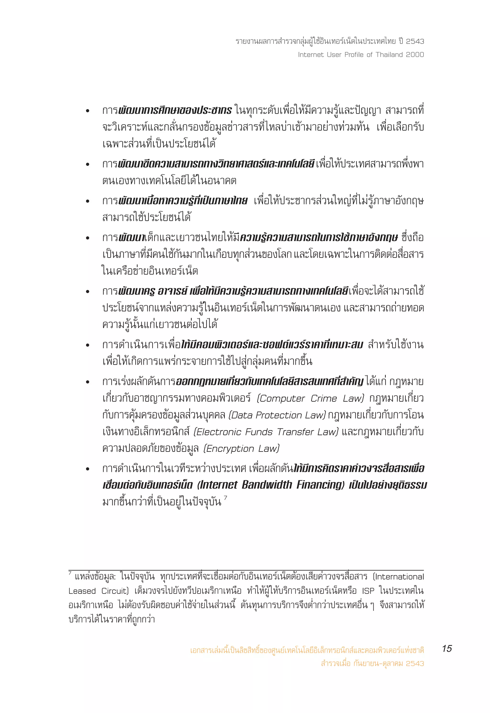 √“¬ß“πº≈°“√ ”√«®°≈ÿà¡ºŸâ „™âÕ‘π‡∑Õ√å‡πÁµ„πª√–‡∑»‰∑¬ ªï 2543
                                                                 Internet User Profile of Thailand 2000



    ë °“√æ—≤π“°“√»÷°…“¢Õßª√–™“°√ „π∑ÿ°√–¥—∫‡æ◊ËÕ„Àâ¡’§«“¡√Ÿâ·≈–ªí≠≠“  “¡“√∂∑’Ë
      ®–«‘‡§√“–Àå·≈–°≈—Ëπ°√Õß¢âÕ¡Ÿ≈¢à“« “√∑’Ë ‰À≈∫à“‡¢â“¡“Õ¬à“ß∑à«¡∑âπ ‡æ◊ËÕ‡≈◊Õ°√—∫
      ‡©æ“– à«π∑’Ë‡ªìπª√–‚¬™πå ‰¥â
    ë °“√æ—≤π“¢’¥§«“¡ “¡“√∂∑“ß«‘∑¬“»“ µ√å·≈–‡∑§‚π‚≈¬’ ‡æ◊Õ„Àâª√–‡∑» “¡“√∂æ÷ßæ“
                                                             Ë                      Ë
      µπ‡Õß∑“ß‡∑§‚π‚≈¬’‰¥â „πÕπ“§µ
    ë °“√æ—≤π“‡π◊ÈÕÀ“§«“¡√Ÿâ∑’Ë‡ªìπ¿“…“‰∑¬ ‡æ◊ËÕ„Àâª√–™“°√ à«π„À≠à∑’Ë‰¡à√Ÿâ¿“…“Õ—ß°ƒ…
       “¡“√∂„™âª√–‚¬™πå ‰¥â
    ë °“√æ—≤π“‡¥Á°·≈–‡¬“«™π‰∑¬„Àâ¡’§«“¡√Ÿâ§«“¡ “¡“√∂„π°“√„™â¿“…“Õ—ß°ƒ… ´÷Ëß∂◊Õ
      ‡ªπ¿“…“∑¡§π„™°π¡“°„π‡°Õ∫∑° «π¢Õß‚≈° ·≈–‚¥¬‡©æ“–„π°“√µ¥µÕ Õ “√
          ì         ’Ë ’ â —          ◊ ÿ à                                  ‘ à ◊Ë
      „π‡§√◊Õ¢à“¬Õ‘π‡∑Õ√å‡πÁµ
    ë °“√æ—≤π“§√Ÿ Õ“®“√¬å ‡æ◊Õ„Àâ¡§«“¡√Ÿ§«“¡ “¡“√∂∑“ß‡∑§‚π‚≈¬’ ‡æÕ®–‰¥ “¡“√∂„™â
                               Ë    ’     â                          Ë◊ â
      ª√–‚¬™πå®“°·À≈àß§«“¡√Ÿâ „πÕ‘π‡∑Õ√å‡πÁµ„π°“√æ—≤π“µπ‡Õß ·≈– “¡“√∂∂à“¬∑Õ¥
      §«“¡√Ÿâπ—Èπ·°à‡¬“«™πµàÕ‰ª‰¥â
    ë °“√¥”‡π‘π°“√‡æ◊ËÕ„Àâ¡’§Õ¡æ‘«‡µÕ√å·≈–´Õøµå·«√å√“§“∑’Ë‡À¡“– ¡  ”À√—∫„™âß“π
      ‡æ◊ËÕ„Àâ‡°‘¥°“√·æ√à°√–®“¬°“√„™â ‰ª Ÿà°≈ÿà¡§π∑’Ë¡“°¢÷Èπ
    ë °“√‡√àßº≈—°¥—π°“√ÕÕ°°ÆÀ¡“¬‡°’¬«°—∫‡∑§‚π‚≈¬’ “√ π‡∑»∑’ ”§—≠ ‰¥·°à °ÆÀ¡“¬
                                        Ë                      Ë           â
      ‡°’Ë¬«°—∫Õ“™≠“°√√¡∑“ß§Õ¡æ‘«‡µÕ√å (Computer Crime Law) °ÆÀ¡“¬‡°’Ë¬«
      °—∫°“√§ÿ¡§√Õß¢âÕ¡Ÿ≈ à«π∫ÿ§§≈ (Data Protection Law) °ÆÀ¡“¬‡°’¬«°—∫°“√‚Õπ
                â                                                        Ë
      ‡ß‘π∑“ßÕ‘‡≈Á°∑√Õπ‘° å (Electronic Funds Transfer Law) ·≈–°ÆÀ¡“¬‡°’Ë¬«°—∫
      §«“¡ª≈Õ¥¿—¬¢Õß¢âÕ¡Ÿ≈ (Encryption Law)
    ë °“√¥”‡ππ°“√„π‡«∑√–À«“ßª√–‡∑» ‡æÕº≈°¥π„Àâ¡°“√§‘¥√“§“§à“«ß®√ ◊Õ “√‡æ◊Õ
                  ‘          ’ à               Ë◊ — — ’                        Ë      Ë
         ‡™◊ËÕ¡µàÕ°—∫Õ‘π‡∑Õ√å‡πÁµ (Internet Bandwidth Financing) ‡ªìπ‰ªÕ¬à“ß¬ÿµ‘∏√√¡
         ¡“°¢÷Èπ°«à“∑’Ë‡ªìπÕ¬Ÿà „πªí®®ÿ∫—π 7



7
 ·À≈àß¢âÕ¡Ÿ≈: „πªí®®ÿ∫—π ∑ÿ°ª√–‡∑»∑’Ë®–‡™◊ËÕ¡µàÕ°—∫Õ‘π‡∑Õ√å‡πÁµµâÕß‡ ’¬§à“«ß®√ ◊ËÕ “√ (International
Leased Circuit) ‡µÁ¡«ß®√‰ª¬—ß∑«’ªÕ‡¡√‘°“‡Àπ◊Õ ∑”„ÀâºŸâ „Àâ∫√‘°“√Õ‘π‡∑Õ√å‡πÁµÀ√◊Õ ISP „πª√–‡∑»„π
Õ‡¡√‘°“‡Àπ◊Õ ‰¡àµâÕß√—∫º‘¥™Õ∫§à“„™â®à“¬„π à«ππ’È µâπ∑ÿπ°“√∫√‘°“√®÷ßµË”°«à“ª√–‡∑»Õ◊ËπÊ ®÷ß “¡“√∂„Àâ
∫√‘°“√‰¥â „π√“§“∑’Ë∂Ÿ°°«à“

                                  ‡Õ° “√‡≈à¡π’È‡ªìπ≈‘¢ ‘∑∏‘Ï¢Õß»Ÿπ¬å‡∑§‚π‚≈¬’Õ‘‡≈Á°∑√Õπ‘° å·≈–§Õ¡æ‘«‡µÕ√å·Ààß™“µ‘   15
                                                                                 ”√«®‡¡◊ËÕ °—π¬“¬π-µÿ≈“§¡ 2543
 