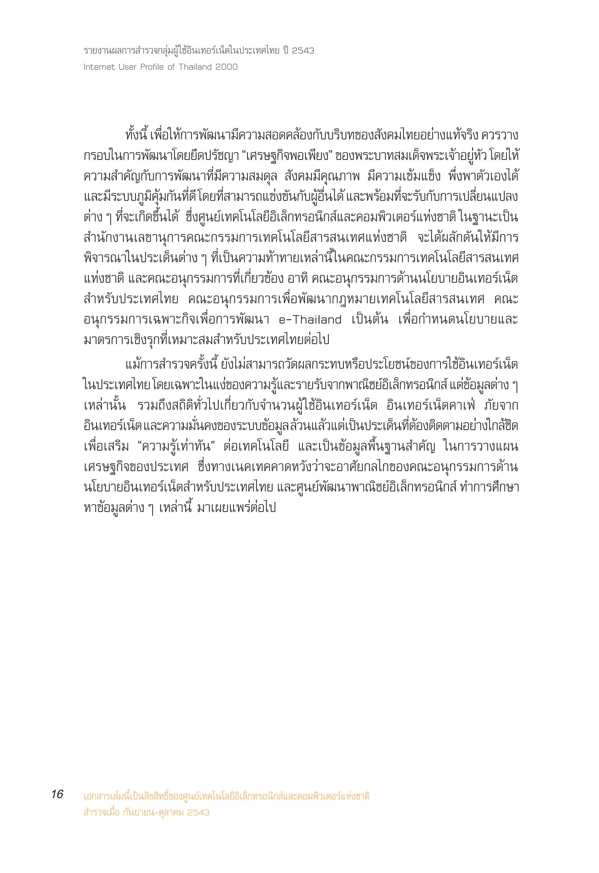 √“¬ß“πº≈°“√ ”√«®°≈ÿà¡ºŸâ „™âÕ‘π‡∑Õ√å‡πÁµ„πª√–‡∑»‰∑¬ ªï 2543
     Internet User Profile of Thailand 2000



                ∑—ßπ’È ‡æ◊Õ„Àâ°“√æ—≤π“¡’§«“¡ Õ¥§≈âÕß°—∫∫√‘∫∑¢Õß —ß§¡‰∑¬Õ¬à“ß·∑â®√‘ß §«√«“ß
                   È Ë
     °√Õ∫„π°“√æ—≤π“‚¥¬¬÷¥ª√—™≠“ ç‡»√…∞°‘®æÕ‡æ’¬ßé ¢Õßæ√–∫“∑ ¡‡¥Á®æ√–‡®â“Õ¬ŸÀ« ‚¥¬„Àâ        à—
     §«“¡ ”§—≠°—∫°“√æ—≤π“∑’Ë¡’§«“¡ ¡¥ÿ≈  —ß§¡¡’§ÿ≥¿“æ ¡’§«“¡‡¢â¡·¢Áß æ÷Ëßæ“µ—«‡Õß‰¥â
     ·≈–¡√–∫∫¿¡§¡°π∑¥’ ‚¥¬∑ “¡“√∂·¢ß¢π°∫ºÕπ‰¥â ·≈–æ√Õ¡∑®–√∫°∫°“√‡ª≈’¬π·ª≈ß
           ’          Ÿ ‘ ÿâ — ’Ë            ’Ë         à — — Ÿâ ◊Ë      â ’Ë — —           Ë
     µà“ßÊ ∑’®–‡°‘¥¢÷π‰¥â ´÷ß»Ÿπ¬å‡∑§‚π‚≈¬’Õ‡≈Á°∑√Õπ‘° å·≈–§Õ¡æ‘«‡µÕ√å·Ààß™“µ‘ „π∞“π–‡ªπ
              Ë             È       Ë                    ‘                                         ì
      ”π—°ß“π‡≈¢“πÿ°“√§≥–°√√¡°“√‡∑§‚π‚≈¬’ “√ π‡∑»·Ààß™“µ‘ ®–‰¥âº≈—°¥—π„Àâ¡’°“√
     æ‘®“√≥“„πª√–‡¥Áπµà“ßÊ ∑’Ë‡ªìπ§«“¡∑â“∑“¬‡À≈à“π’È „π§≥–°√√¡°“√‡∑§‚π‚≈¬’ “√ π‡∑»
     ·Àß™“µ‘ ·≈–§≥–Õπ°√√¡°“√∑‡°¬«¢Õß Õ“∑‘ §≥–Õπ°√√¡°“√¥“ππ‚¬∫“¬Õπ‡∑Õ√‡πµ
         à                        ÿ             Ë’ Ë’ â             ÿ        â        ‘         å Á
      ”À√—∫ª√–‡∑»‰∑¬ §≥–Õπÿ°√√¡°“√‡æ◊ËÕæ—≤π“°ÆÀ¡“¬‡∑§‚π‚≈¬’ “√ π‡∑» §≥–
     Õπÿ°√√¡°“√‡©æ“–°‘®‡æ◊ËÕ°“√æ—≤π“ e-Thailand ‡ªìπµâπ ‡æ◊ËÕ°”Àπ¥π‚¬∫“¬·≈–
     ¡“µ√°“√‡™‘ß√ÿ°∑’Ë‡À¡“– ¡ ”À√—∫ª√–‡∑»‰∑¬µàÕ‰ª
                ·¡â°“√ ”√«®§√—ßπ’È ¬—ß‰¡à “¡“√∂«—¥º≈°√–∑∫À√◊Õª√–‚¬™πå¢Õß°“√„™âÕπ‡∑Õ√å‡πÁµ
                                         È                                              ‘
     „πª√–‡∑»‰∑¬ ‚¥¬‡©æ“–„π·ßà¢Õß§«“¡√Ÿ·≈–√“¬√—∫®“°æ“≥‘™¬åÕ‡‘ ≈Á°∑√Õπ‘° å ·µà¢Õ¡Ÿ≈µà“ßÊ
                                                           â                              â
     ‡À≈à“π—Èπ √«¡∂÷ß ∂‘µ‘∑—Ë«‰ª‡°’Ë¬«°—∫®”π«πºŸâ „™âÕ‘π‡∑Õ√å‡πÁµ Õ‘π‡∑Õ√å‡πÁµ§“‡øÉ ¿—¬®“°
     Õπ‡∑Õ√‡å πµ ·≈–§«“¡¡π§ß¢Õß√–∫∫¢Õ¡≈ ≈«π·≈«·µ‡à ªπª√–‡¥π∑µÕßµ¥µ“¡Õ¬“ß„°≈™¥
      ‘             Á                 —Ë              â Ÿ â â         ì    Á ’Ë â ‘           à â‘
     ‡æ◊ËÕ‡ √‘¡ ç§«“¡√Ÿâ‡∑à“∑—πé µàÕ‡∑§‚π‚≈¬’ ·≈–‡ªìπ¢âÕ¡Ÿ≈æ◊Èπ∞“π ”§—≠ „π°“√«“ß·ºπ
     ‡»√…∞°‘®¢Õßª√–‡∑» ´÷Ëß∑“ß‡π§‡∑§§“¥À«—ß«à“®–Õ“»—¬°≈‰°¢Õß§≥–Õπÿ°√√¡°“√¥â“π
     π‚¬∫“¬Õπ‡∑Õ√‡πµ ”À√∫ª√–‡∑»‰∑¬ ·≈–»π¬æ≤π“æ“≥™¬Õ‡≈°∑√Õπ° å ∑”°“√»°…“
                 ‘            å Á          —                 Ÿ å—       ‘ å‘ Á      ‘            ÷
     À“¢âÕ¡Ÿ≈µà“ßÊ ‡À≈à“π’È ¡“‡º¬·æ√àµàÕ‰ª




16   ‡Õ° “√‡≈à¡π’È‡ªìπ≈‘¢ ‘∑∏‘Ï¢Õß»Ÿπ¬å‡∑§‚π‚≈¬’Õ‘‡≈Á°∑√Õπ‘° å·≈–§Õ¡æ‘«‡µÕ√å·Ààß™“µ‘
      ”√«®‡¡◊ËÕ °—π¬“¬π-µÿ≈“§¡ 2543
 
