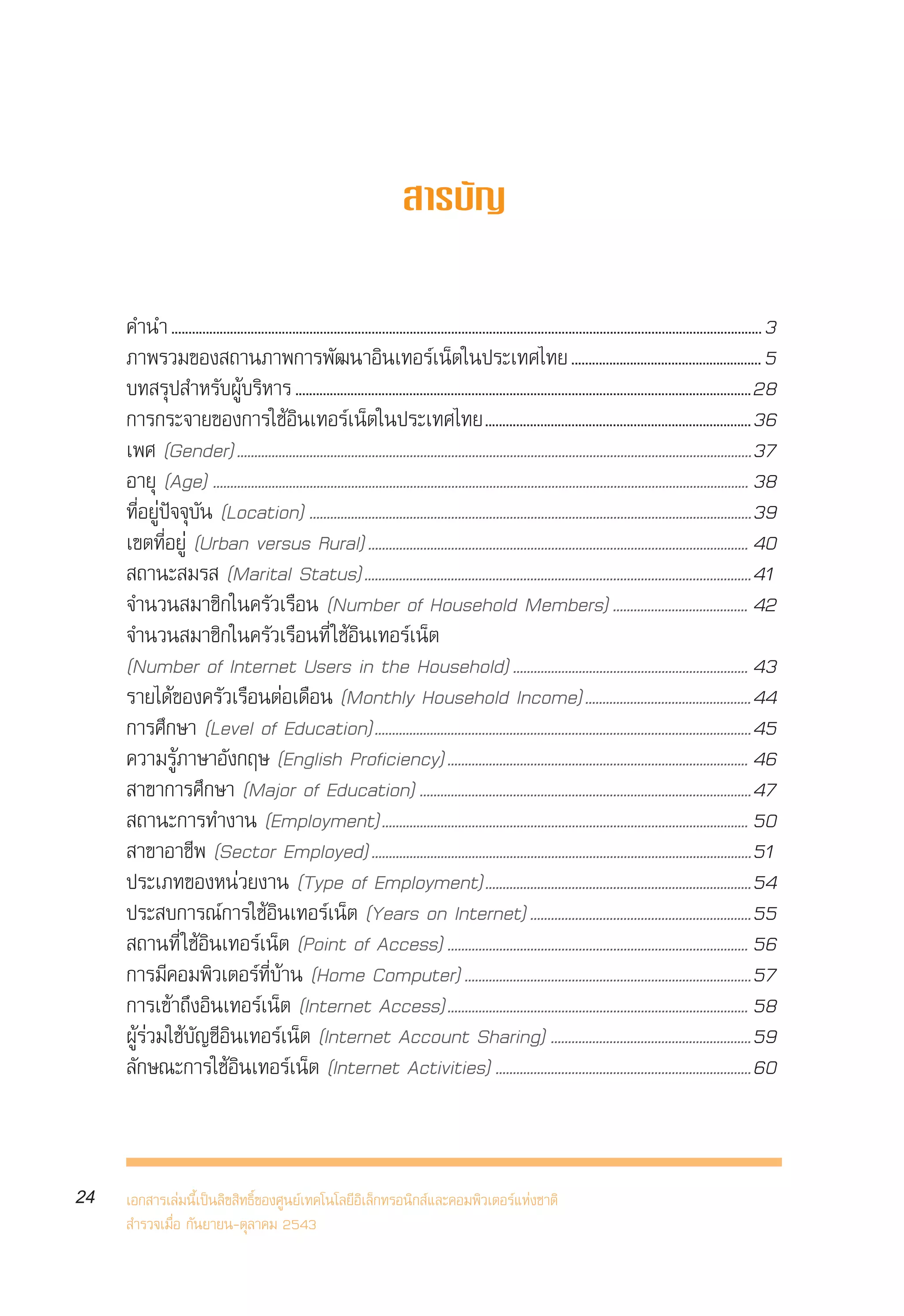 √“¬ß“πº≈°“√ ”√«®°≈ÿà¡ºŸâ „™âÕ‘π‡∑Õ√å‡πÁµ„πª√–‡∑»‰∑¬ ªï 2543
     Internet User Profile of Thailand 2000



                                                                                 “√∫—≠


     §”π” ........................................................................................................................................................................... 3
     ¿“æ√«¡¢Õß ∂“π¿“æ°“√æ—≤π“Õ‘π‡∑Õ√å‡πÁµ„πª√–‡∑»‰∑¬ ....................................................... 5
     ∫∑ √ÿª ”À√—∫ºŸâ∫√‘À“√ .................................................................................................................................... 28
     °“√°√–®“¬¢Õß°“√„™âÕ‘π‡∑Õ√å‡πÁµ„πª√–‡∑»‰∑¬............................................................................. 36
     ‡æ» (Gender) .....................................................................................................................................................37
     Õ“¬ÿ (Age) ........................................................................................................................................................... 38
     ∑’ËÕ¬Ÿàªí®®ÿ∫—π (Location) ................................................................................................................................39
     ‡¢µ∑’ËÕ¬Ÿà (Urban versus Rural) .............................................................................................................. 40
      ∂“π– ¡√  (Marital Status)................................................................................................................41
     ®”π«π ¡“™‘°„π§√—«‡√◊Õπ (Number of Household Members) ....................................... 42
     ®”π«π ¡“™‘°„π§√—«‡√◊Õπ∑’Ë „™âÕ‘π‡∑Õ√å‡πÁµ
     (Number of Internet Users in the Household) .................................................................... 43
     √“¬‰¥â¢Õß§√—«‡√◊ÕπµàÕ‡¥◊Õπ (Monthly Household Income)................................................44
     °“√»÷°…“ (Level of Education).............................................................................................................45
     §«“¡√Ÿâ¿“…“Õ—ß°ƒ… (English Proficiency) ....................................................................................... 46
      “¢“°“√»÷°…“ (Major of Education) ................................................................................................47
      ∂“π–°“√∑”ß“π (Employment).......................................................................................................... 50
      “¢“Õ“™’æ (Sector Employed) ..............................................................................................................51
     ª√–‡¿∑¢ÕßÀπà«¬ß“π (Type of Employment).............................................................................54
     ª√– ∫°“√≥å°“√„™âÕ‘π‡∑Õ√å‡πÁµ (Years on Internet) ................................................................55
      ∂“π∑’Ë „™âÕ‘π‡∑Õ√å‡πÁµ (Point of Access) ....................................................................................... 56
     °“√¡’§Õ¡æ‘«‡µÕ√å∑’Ë∫â“π (Home Computer) ...................................................................................57
     °“√‡¢â“∂÷ßÕ‘π‡∑Õ√å‡πÁµ (Internet Access)....................................................................................... 58
     ºŸâ√à«¡„™â∫—≠™’Õ‘π‡∑Õ√å‡πÁµ (Internet Account Sharing) ..........................................................59
     ≈—°…≥–°“√„™âÕ‘π‡∑Õ√å‡πÁµ (Internet Activities) ..........................................................................60



24   ‡Õ° “√‡≈à¡π’È‡ªìπ≈‘¢ ‘∑∏‘Ï¢Õß»Ÿπ¬å‡∑§‚π‚≈¬’Õ‘‡≈Á°∑√Õπ‘° å·≈–§Õ¡æ‘«‡µÕ√å·Ààß™“µ‘
      ”√«®‡¡◊ËÕ °—π¬“¬π-µÿ≈“§¡ 2543
 