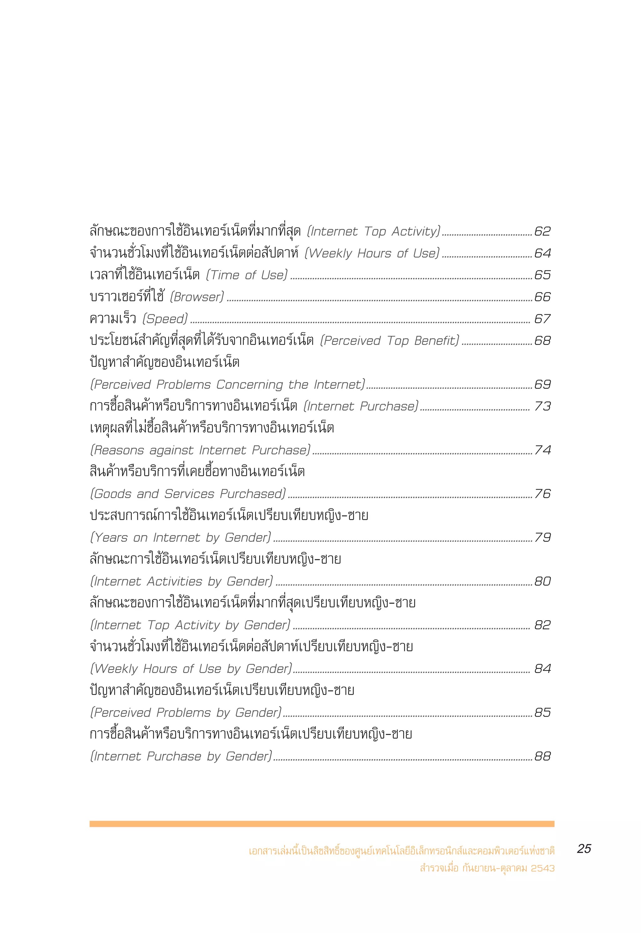 √“¬ß“πº≈°“√ ”√«®°≈ÿà¡ºŸâ „™âÕ‘π‡∑Õ√å‡πÁµ„πª√–‡∑»‰∑¬ ªï 2543
                                                                                           Internet User Profile of Thailand 2000




≈—°…≥–¢Õß°“√„™âÕ‘π‡∑Õ√å‡πÁµ∑’Ë¡“°∑’Ë ÿ¥ (Internet Top Activity).....................................62
®”π«π™—Ë«‚¡ß∑’Ë „™âÕ‘π‡∑Õ√å‡πÁµµàÕ —ª¥“Àå (Weekly Hours of Use) .....................................64
‡«≈“∑’Ë „™âÕ‘π‡∑Õ√å‡πÁµ (Time of Use) ...................................................................................................65
∫√“«‡´Õ√å∑’Ë „™â (Browser) .............................................................................................................................66
§«“¡‡√Á« (Speed) ........................................................................................................................................... 67
ª√–‚¬™πå ”§—≠∑’Ë ÿ¥∑’Ë ‰¥â√—∫®“°Õ‘π‡∑Õ√å‡πÁµ (Perceived Top Benefit) .............................68
ªí≠À“ ”§—≠¢ÕßÕ‘π‡∑Õ√å‡πÁµ
(Perceived Problems Concerning the Internet)....................................................................69
°“√´◊ÈÕ ‘π§â“À√◊Õ∫√‘°“√∑“ßÕ‘π‡∑Õ√å‡πÁµ (Internet Purchase)............................................. 73
‡Àµÿº≈∑’Ë ‰¡à´◊ÈÕ ‘π§â“À√◊Õ∫√‘°“√∑“ßÕ‘π‡∑Õ√å‡πÁµ
(Reasons against Internet Purchase) ..........................................................................................74
 ‘π§â“À√◊Õ∫√‘°“√∑’Ë‡§¬´◊ÈÕ∑“ßÕ‘π‡∑Õ√å‡πÁµ
(Goods and Services Purchased) ....................................................................................................76
ª√– ∫°“√≥å°“√„™âÕ‘π‡∑Õ√å‡πÁµ‡ª√’¬∫‡∑’¬∫À≠‘ß-™“¬
(Years on Internet by Gender) ..........................................................................................................79
≈—°…≥–°“√„™âÕ‘π‡∑Õ√å‡πÁµ‡ª√’¬∫‡∑’¬∫À≠‘ß-™“¬
(Internet Activities by Gender) .........................................................................................................80
≈—°…≥–¢Õß°“√„™âÕ‘π‡∑Õ√å‡πÁµ∑’Ë¡“°∑’Ë ÿ¥‡ª√’¬∫‡∑’¬∫À≠‘ß-™“¬
(Internet Top Activity by Gender) ................................................................................................. 82
®”π«π™—Ë«‚¡ß∑’Ë „™âÕ‘π‡∑Õ√å‡πÁµµàÕ —ª¥“Àå‡ª√’¬∫‡∑’¬∫À≠‘ß-™“¬
(Weekly Hours of Use by Gender)................................................................................................. 84
ªí≠À“ ”§—≠¢ÕßÕ‘π‡∑Õ√å‡πÁµ‡ª√’¬∫‡∑’¬∫À≠‘ß-™“¬
(Perceived Problems by Gender)......................................................................................................85
°“√´◊ÈÕ ‘π§â“À√◊Õ∫√‘°“√∑“ßÕ‘π‡∑Õ√å‡πÁµ‡ª√’¬∫‡∑’¬∫À≠‘ß-™“¬
(Internet Purchase by Gender)..........................................................................................................88



                                                      ‡Õ° “√‡≈à¡π’È‡ªìπ≈‘¢ ‘∑∏‘Ï¢Õß»Ÿπ¬å‡∑§‚π‚≈¬’Õ‘‡≈Á°∑√Õπ‘° å·≈–§Õ¡æ‘«‡µÕ√å·Ààß™“µ‘                             25
                                                                                                     ”√«®‡¡◊ËÕ °—π¬“¬π-µÿ≈“§¡ 2543
 