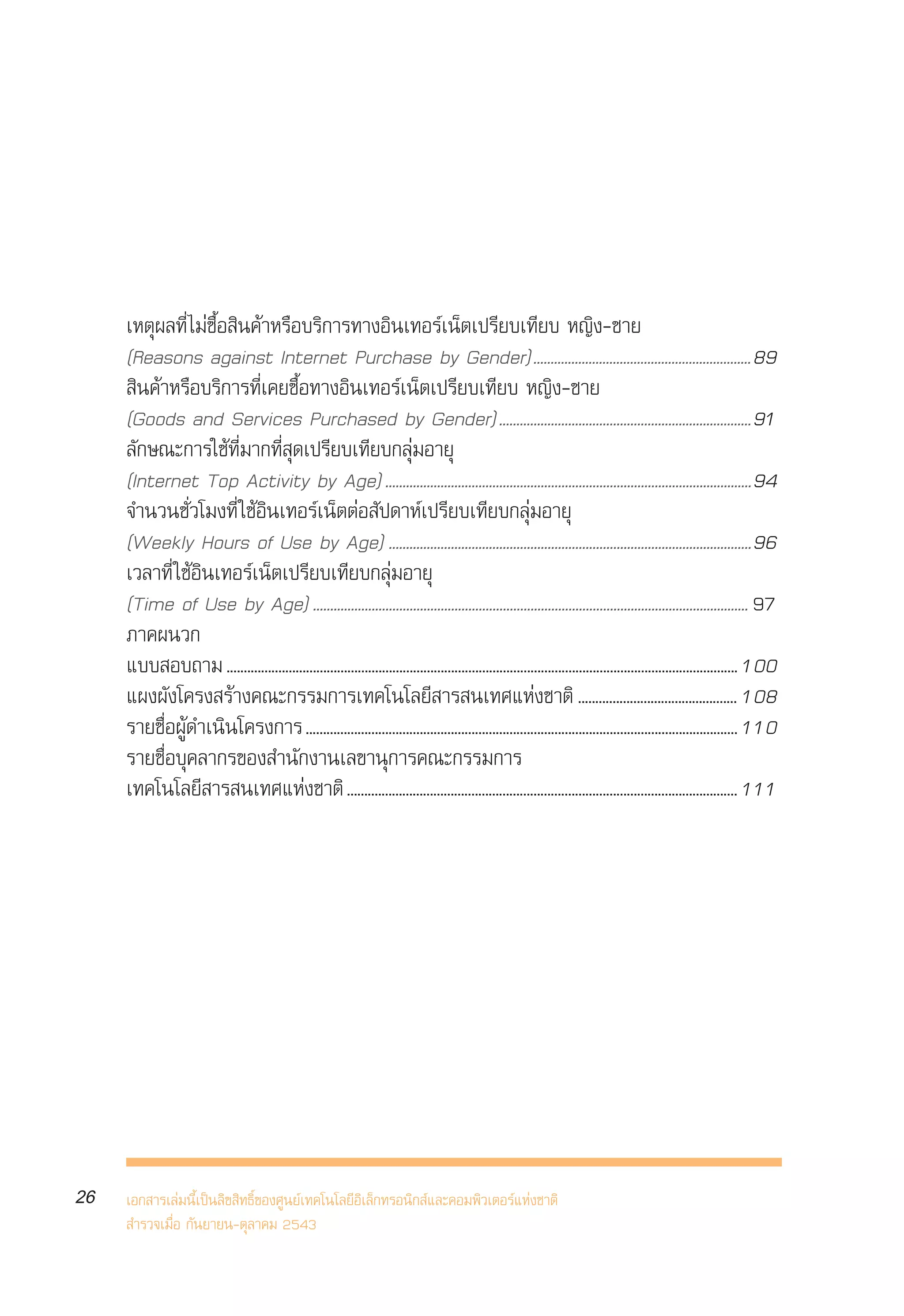 √“¬ß“πº≈°“√ ”√«®°≈ÿà¡ºŸâ „™âÕ‘π‡∑Õ√å‡πÁµ„πª√–‡∑»‰∑¬ ªï 2543
     Internet User Profile of Thailand 2000




     ‡Àµÿº≈∑’Ë ‰¡à´◊ÈÕ ‘π§â“À√◊Õ∫√‘°“√∑“ßÕ‘π‡∑Õ√å‡πÁµ‡ª√’¬∫‡∑’¬∫ À≠‘ß-™“¬
     (Reasons against Internet Purchase by Gender)...............................................................89
      ‘π§â“À√◊Õ∫√‘°“√∑’Ë‡§¬´◊ÈÕ∑“ßÕ‘π‡∑Õ√å‡πÁµ‡ª√’¬∫‡∑’¬∫ À≠‘ß-™“¬
     (Goods and Services Purchased by Gender).........................................................................91
     ≈—°…≥–°“√„™â∑’Ë¡“°∑’Ë ÿ¥‡ª√’¬∫‡∑’¬∫°≈ÿà¡Õ“¬ÿ
     (Internet Top Activity by Age) ..........................................................................................................94
     ®”π«π™—Ë«‚¡ß∑’Ë „™âÕ‘π‡∑Õ√å‡πÁµµàÕ —ª¥“Àå‡ª√’¬∫‡∑’¬∫°≈ÿà¡Õ“¬ÿ
     (Weekly Hours of Use by Age) .........................................................................................................96
     ‡«≈“∑’Ë „™âÕ‘π‡∑Õ√å‡πÁµ‡ª√’¬∫‡∑’¬∫°≈ÿà¡Õ“¬ÿ
     (Time of Use by Age) .............................................................................................................................. 97
     ¿“§ºπ«°
     ·∫∫ Õ∫∂“¡ .................................................................................................................................................... 100
     ·ºßº—ß‚§√ß √â“ß§≥–°√√¡°“√‡∑§‚π‚≈¬’ “√ π‡∑»·Ààß™“µ‘ .............................................. 108
     √“¬™◊ËÕºŸâ¥”‡π‘π‚§√ß°“√ ............................................................................................................................. 110
     √“¬™◊ËÕ∫ÿ§≈“°√¢Õß ”π—°ß“π‡≈¢“πÿ°“√§≥–°√√¡°“√
     ‡∑§‚π‚≈¬’ “√ π‡∑»·Ààß™“µ‘ ................................................................................................................. 111




26   ‡Õ° “√‡≈à¡π’È‡ªìπ≈‘¢ ‘∑∏‘Ï¢Õß»Ÿπ¬å‡∑§‚π‚≈¬’Õ‘‡≈Á°∑√Õπ‘° å·≈–§Õ¡æ‘«‡µÕ√å·Ààß™“µ‘
      ”√«®‡¡◊ËÕ °—π¬“¬π-µÿ≈“§¡ 2543
 