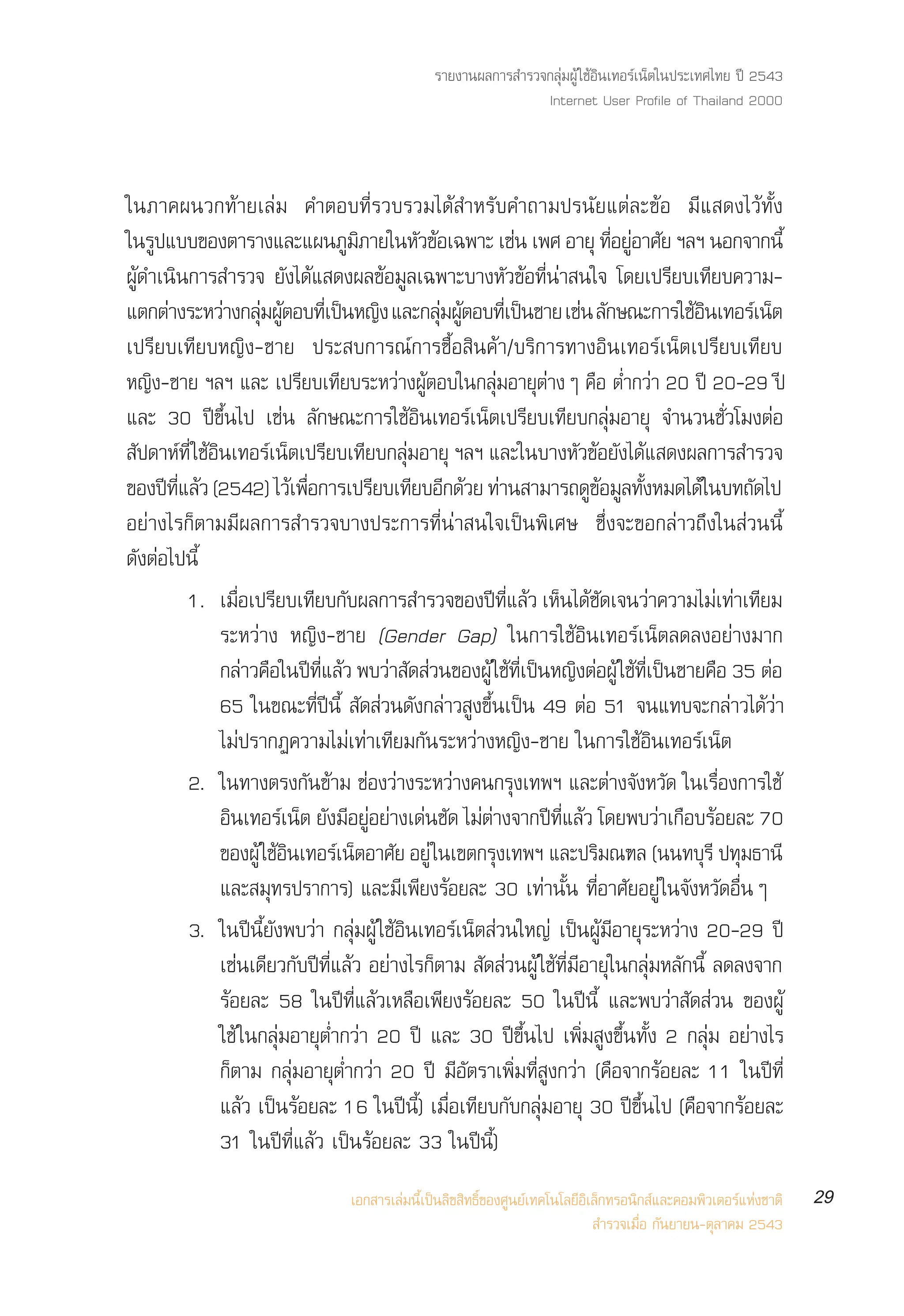 √“¬ß“πº≈°“√ ”√«®°≈ÿà¡ºŸâ „™âÕ‘π‡∑Õ√å‡πÁµ„πª√–‡∑»‰∑¬ ªï 2543
                                                               Internet User Profile of Thailand 2000



„π¿“§ºπ«°∑â“¬‡≈à¡ §”µÕ∫∑’Ë√«∫√«¡‰¥â ”À√—∫§”∂“¡ª√π—¬·µà≈–¢âÕ ¡’· ¥ß‰«â∑—Èß
„π√ª·∫∫¢Õßµ“√“ß·≈–·ºπ¿¡¿“¬„πÀ«¢Õ‡©æ“– ‡™π ‡æ» Õ“¬ÿ ∑Õ¬Õ“»¬ œ≈œ πÕ°®“°π’È
     Ÿ                           Ÿ‘          — â             à            ’Ë Ÿà —
ºŸâ¥”‡π‘π°“√ ”√«® ¬—ß‰¥â· ¥ßº≈¢âÕ¡Ÿ≈‡©æ“–∫“ßÀ—«¢âÕ∑’Ëπà“ π„® ‚¥¬‡ª√’¬∫‡∑’¬∫§«“¡-
·µ°µà“ß√–À«à“ß°≈ÿ¡ºŸµÕ∫∑’‡Ë ªìπÀ≠‘ß ·≈–°≈ÿ¡ºŸµÕ∫∑’‡Ë ªìπ™“¬ ‡™àπ ≈—°…≥–°“√„™âÕπ‡∑Õ√å‡πÁµ
                      à â                        à â                                  ‘
‡ª√’¬∫‡∑’¬∫À≠‘ß-™“¬ ª√– ∫°“√≥å°“√´◊ÈÕ ‘π§â“/∫√‘°“√∑“ßÕ‘π‡∑Õ√å‡πÁµ‡ª√’¬∫‡∑’¬∫
À≠‘ß-™“¬ œ≈œ ·≈– ‡ª√’¬∫‡∑’¬∫√–À«à“ßºŸâµÕ∫„π°≈ÿà¡Õ“¬ÿµà“ßÊ §◊Õ µË”°«à“ 20 ªï 20-29 ªï
·≈– 30 ªï¢÷Èπ‰ª ‡™àπ ≈—°…≥–°“√„™âÕ‘π‡∑Õ√å‡πÁµ‡ª√’¬∫‡∑’¬∫°≈ÿà¡Õ“¬ÿ ®”π«π™—Ë«‚¡ßµàÕ
 ª¥“À∑Ë’ „™Õπ‡∑Õ√‡πµ‡ª√¬∫‡∑¬∫°≈¡Õ“¬ÿ œ≈œ ·≈–„π∫“ßÀ«¢Õ¬ß‰¥· ¥ßº≈°“√ ”√«®
 — å â‘                å Á ’ ’ àÿ                                     — â — â
¢Õßªï∑·≈â« (2542) ‰«â‡æ◊Õ°“√‡ª√’¬∫‡∑’¬∫Õ’°¥â«¬ ∑à“π “¡“√∂¥Ÿ¢Õ¡Ÿ≈∑—ßÀ¡¥‰¥â„π∫∑∂—¥‰ª
        ’Ë                  Ë                                            â È
Õ¬à“ß‰√°Áµ“¡¡’º≈°“√ ”√«®∫“ßª√–°“√∑’Ëπà“ π„®‡ªìπæ‘‡»… ´÷Ëß®–¢Õ°≈à“«∂÷ß„π à«ππ’È
¥—ßµàÕ‰ªπ’È
           1. ‡¡Õ‡ª√¬∫‡∑¬∫°∫º≈°“√ ”√«®¢Õßª∑·≈« ‡Àπ‰¥™¥‡®π«“§«“¡‰¡‡∑“‡∑¬¡
                  Ë◊ ’ ’ —                             ï Ë’ â Á â —             à       à à ’
              √–À«à“ß À≠‘ß-™“¬ (Gender Gap) „π°“√„™âÕ‘π‡∑Õ√å‡πÁµ≈¥≈ßÕ¬à“ß¡“°
              °≈“«§Õ„πª∑·≈« æ∫«“ ¥ «π¢ÕßºâŸ „™∑‡ªπÀ≠ßµÕºâŸ „™∑‡ªπ™“¬§Õ 35 µÕ
                    à ◊ ï Ë’ â          à — à              â Ë’ ì ‘ à â Ë’ ì             ◊    à
              65 „π¢≥–∑’Ëªïπ’È  —¥ à«π¥—ß°≈à“« Ÿß¢÷Èπ‡ªìπ 49 µàÕ 51 ®π·∑∫®–°≈à“«‰¥â«à“
              ‰¡àª√“°Ø§«“¡‰¡à‡∑à“‡∑’¬¡°—π√–À«à“ßÀ≠‘ß-™“¬ „π°“√„™âÕ‘π‡∑Õ√å‡πÁµ
           2. „π∑“ßµ√ß°—π¢â“¡ ™àÕß«à“ß√–À«à“ß§π°√ÿß‡∑æœ ·≈–µà“ß®—ßÀ«—¥ „π‡√◊ËÕß°“√„™â
              Õπ‡∑Õ√‡πµ ¬ß¡Õ¬Õ¬“ß‡¥π™¥ ‰¡µ“ß®“°ª∑·≈« ‚¥¬æ∫«“‡°Õ∫√Õ¬≈– 70
                ‘        å Á — ’ àŸ à à — à à                    ï Ë’ â           à ◊ â
              ¢ÕßºŸâ „™âÕπ‡∑Õ√å‡πÁµÕ“»—¬ Õ¬Ÿà „π‡¢µ°√ÿß‡∑æœ ·≈–ª√‘¡≥±≈ (ππ∑∫ÿ√’ ª∑ÿ¡∏“π’
                          ‘
              ·≈– ¡ÿ∑√ª√“°“√) ·≈–¡’‡æ’¬ß√âÕ¬≈– 30 ‡∑à“π—Èπ ∑’ËÕ“»—¬Õ¬Ÿà „π®—ßÀ«—¥Õ◊ËπÊ
           3. „πªïπ’È¬—ßæ∫«à“ °≈ÿà¡ºŸâ „™âÕ‘π‡∑Õ√å‡πÁµ à«π„À≠à ‡ªìπºŸâ¡’Õ“¬ÿ√–À«à“ß 20-29 ªï
              ‡™àπ‡¥’¬«°—∫ªï∑’Ë·≈â« Õ¬à“ß‰√°Áµ“¡  —¥ à«πºŸâ „™â∑’Ë¡’Õ“¬ÿ„π°≈ÿà¡À≈—°π’È ≈¥≈ß®“°
              √âÕ¬≈– 58 „πªï∑’Ë·≈â«‡À≈◊Õ‡æ’¬ß√âÕ¬≈– 50 „πªïπ’È ·≈–æ∫«à“ —¥ à«π ¢ÕßºŸâ
              „™â „π°≈ÿà¡Õ“¬ÿµË”°«à“ 20 ªï ·≈– 30 ªï¢÷Èπ‰ª ‡æ‘Ë¡ Ÿß¢÷Èπ∑—Èß 2 °≈ÿà¡ Õ¬à“ß‰√
              °Áµ“¡ °≈ÿà¡Õ“¬ÿµË”°«à“ 20 ªï ¡’Õ—µ√“‡æ‘Ë¡∑’Ë Ÿß°«à“ (§◊Õ®“°√âÕ¬≈– 11 „πªï∑’Ë
              ·≈â« ‡ªìπ√âÕ¬≈– 16 „πªïπ’È) ‡¡◊ËÕ‡∑’¬∫°—∫°≈ÿà¡Õ“¬ÿ 30 ªï¢÷Èπ‰ª (§◊Õ®“°√âÕ¬≈–
              31 „πªï∑’Ë·≈â« ‡ªìπ√âÕ¬≈– 33 „πªïπ’È)
                                ‡Õ° “√‡≈à¡π’È‡ªìπ≈‘¢ ‘∑∏‘Ï¢Õß»Ÿπ¬å‡∑§‚π‚≈¬’Õ‘‡≈Á°∑√Õπ‘° å·≈–§Õ¡æ‘«‡µÕ√å·Ààß™“µ‘   29
                                                                               ”√«®‡¡◊ËÕ °—π¬“¬π-µÿ≈“§¡ 2543
 