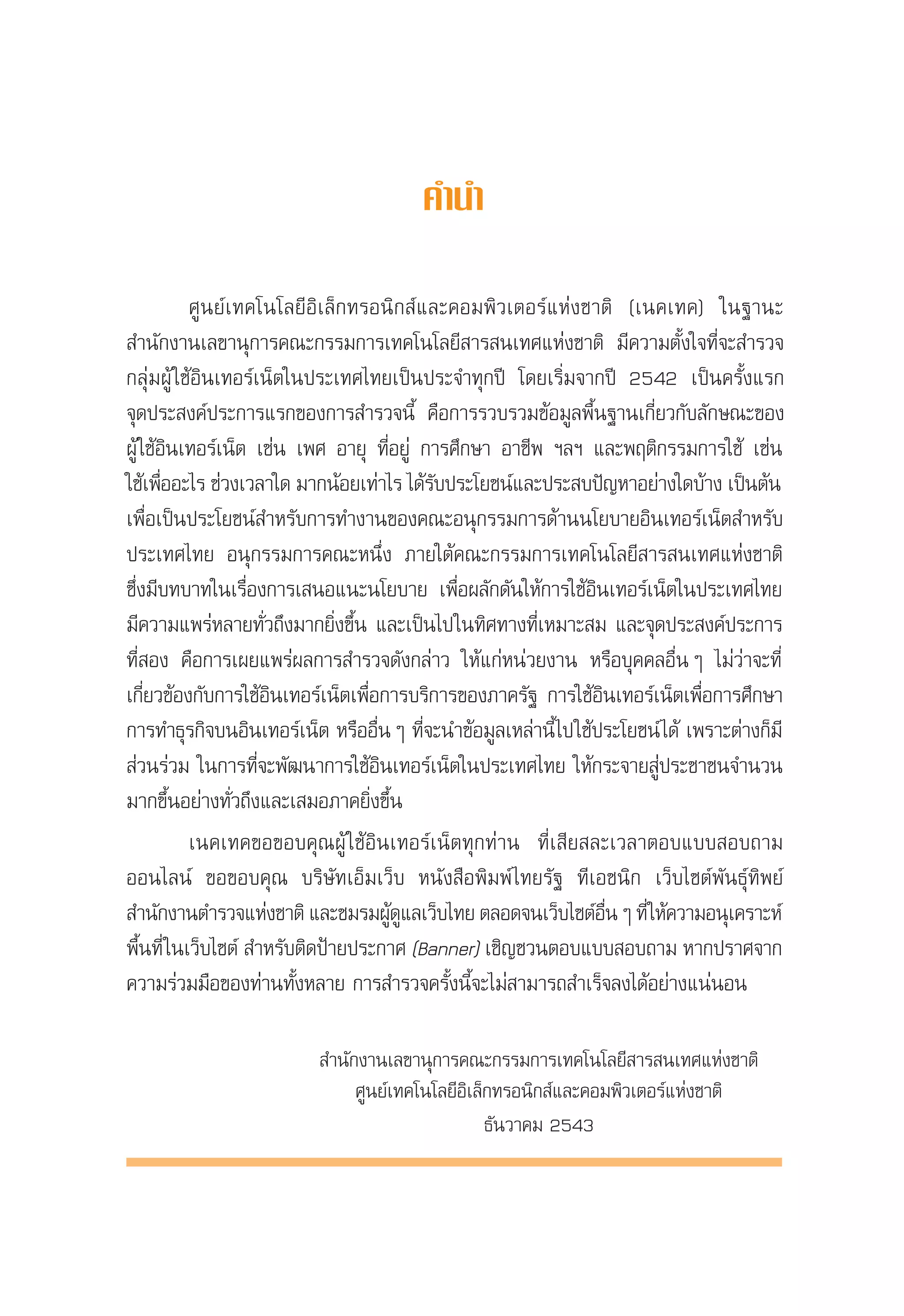 √“¬ß“πº≈°“√ ”√«®°≈ÿà¡ºŸâ „™âÕ‘π‡∑Õ√å‡πÁµ„πª√–‡∑»‰∑¬ ªï 2543
                                                             Internet User Profile of Thailand 2000



                                           §”π”

           »Ÿπ¬å‡∑§‚π‚≈¬’Õ‘‡≈Á°∑√Õπ‘° å·≈–§Õ¡æ‘«‡µÕ√å·Ààß™“µ‘ (‡π§‡∑§) „π∞“π–
 ”π—°ß“π‡≈¢“πÿ°“√§≥–°√√¡°“√‡∑§‚π‚≈¬’ “√ π‡∑»·Ààß™“µ‘ ¡’§«“¡µ—Èß„®∑’Ë®– ”√«®
°≈ÿà¡ºŸâ „™âÕ‘π‡∑Õ√å‡πÁµ„πª√–‡∑»‰∑¬‡ªìπª√–®”∑ÿ°ªï ‚¥¬‡√‘Ë¡®“°ªï 2542 ‡ªìπ§√—Èß·√°
®ÿ¥ª√– ß§åª√–°“√·√°¢Õß°“√ ”√«®π’È §◊Õ°“√√«∫√«¡¢âÕ¡Ÿ≈æ◊Èπ∞“π‡°’Ë¬«°—∫≈—°…≥–¢Õß
ºŸâ „™âÕ‘π‡∑Õ√å‡πÁµ ‡™àπ ‡æ» Õ“¬ÿ ∑’ËÕ¬Ÿà °“√»÷°…“ Õ“™’æ œ≈œ ·≈–æƒµ‘°√√¡°“√„™â ‡™àπ
„™â‡æ◊ÕÕ–‰√ ™à«ß‡«≈“„¥ ¡“°πâÕ¬‡∑à“‰√ ‰¥â√∫ª√–‚¬™πå·≈–ª√– ∫ªí≠À“Õ¬à“ß„¥∫â“ß ‡ªìπµâπ
         Ë                                 —
‡æ◊ËÕ‡ªìπª√–‚¬™πå ”À√—∫°“√∑”ß“π¢Õß§≥–Õπÿ°√√¡°“√¥â“ππ‚¬∫“¬Õ‘π‡∑Õ√å‡πÁµ ”À√—∫
ª√–‡∑»‰∑¬ Õπÿ°√√¡°“√§≥–Àπ÷Ëß ¿“¬„µâ§≥–°√√¡°“√‡∑§‚π‚≈¬’ “√ π‡∑»·Ààß™“µ‘
´÷Ëß¡’∫∑∫“∑„π‡√◊ËÕß°“√‡ πÕ·π–π‚¬∫“¬ ‡æ◊ËÕº≈—°¥—π„Àâ°“√„™âÕ‘π‡∑Õ√å‡πÁµ„πª√–‡∑»‰∑¬
¡’§«“¡·æ√àÀ≈“¬∑—Ë«∂÷ß¡“°¬‘Ëß¢÷Èπ ·≈–‡ªìπ‰ª„π∑‘»∑“ß∑’Ë‡À¡“– ¡ ·≈–®ÿ¥ª√– ß§åª√–°“√
∑’Ë Õß §◊Õ°“√‡º¬·æ√àº≈°“√ ”√«®¥—ß°≈à“« „Àâ·°àÀπà«¬ß“π À√◊Õ∫ÿ§§≈Õ◊ËπÊ ‰¡à«à“®–∑’Ë
‡°’Ë¬«¢âÕß°—∫°“√„™âÕ‘π‡∑Õ√å‡πÁµ‡æ◊ËÕ°“√∫√‘°“√¢Õß¿“§√—∞ °“√„™âÕ‘π‡∑Õ√å‡πÁµ‡æ◊ËÕ°“√»÷°…“
°“√∑”∏ÿ√°‘®∫πÕ‘π‡∑Õ√å‡πÁµ À√◊ÕÕ◊ËπÊ ∑’Ë®–π”¢âÕ¡Ÿ≈‡À≈à“π’È ‰ª„™âª√–‚¬™πå ‰¥â ‡æ√“–µà“ß°Á¡’
 à«π√à«¡ „π°“√∑’Ë®–æ—≤π“°“√„™âÕ‘π‡∑Õ√å‡πÁµ„πª√–‡∑»‰∑¬ „Àâ°√–®“¬ Ÿàª√–™“™π®”π«π
¡“°¢÷ÈπÕ¬à“ß∑—Ë«∂÷ß·≈–‡ ¡Õ¿“§¬‘Ëß¢÷Èπ
           ‡π§‡∑§¢Õ¢Õ∫§ÿ≥ºŸâ „™âÕ‘π‡∑Õ√å‡πÁµ∑ÿ°∑à“π ∑’Ë‡ ’¬ ≈–‡«≈“µÕ∫·∫∫ Õ∫∂“¡
ÕÕπ‰≈πå ¢Õ¢Õ∫§ÿ≥ ∫√‘…—∑‡ÕÁ¡‡«Á∫ Àπ—ß ◊Õæ‘¡æå ‰∑¬√—∞ ∑’‡Õ™π‘° ‡«Á∫‰´µåæ—π∏ÿå∑‘æ¬å
 ”π°ß“πµ”√«®·Àß™“µ‘ ·≈–™¡√¡º¥·≈‡«∫‰∑¬ µ≈Õ¥®π‡«∫‰´µÕπÊ ∑’Ë „À§«“¡Õπ‡ÿ §√“–Àå
       —              à              Ÿâ Ÿ Á               Á å ◊Ë         â
æ◊Èπ∑’Ë „π‡«Á∫‰´µå  ”À√—∫µ‘¥ªÑ“¬ª√–°“» (Banner) ‡™‘≠™«πµÕ∫·∫∫ Õ∫∂“¡ À“°ª√“»®“°
§«“¡√à«¡¡◊Õ¢Õß∑à“π∑—ÈßÀ≈“¬ °“√ ”√«®§√—Èßπ’È®–‰¡à “¡“√∂ ”‡√Á®≈ß‰¥âÕ¬à“ß·πàπÕπ

                           ”π—°ß“π‡≈¢“πÿ°“√§≥–°√√¡°“√‡∑§‚π‚≈¬’ “√ π‡∑»·Ààß™“µ‘
                               »Ÿπ¬å‡∑§‚π‚≈¬’Õ‘‡≈Á°∑√Õπ‘° å·≈–§Õ¡æ‘«‡µÕ√å·Ààß™“µ‘
                                                  ∏—π«“§¡ 2543

                              ‡Õ° “√‡≈à¡π’È‡ªìπ≈‘¢ ‘∑∏‘Ï¢Õß»Ÿπ¬å‡∑§‚π‚≈¬’Õ‘‡≈Á°∑√Õπ‘° å·≈–§Õ¡æ‘«‡µÕ√å·Ààß™“µ‘   3
                                                                             ”√«®‡¡◊ËÕ °—π¬“¬π-µÿ≈“§¡ 2543
 