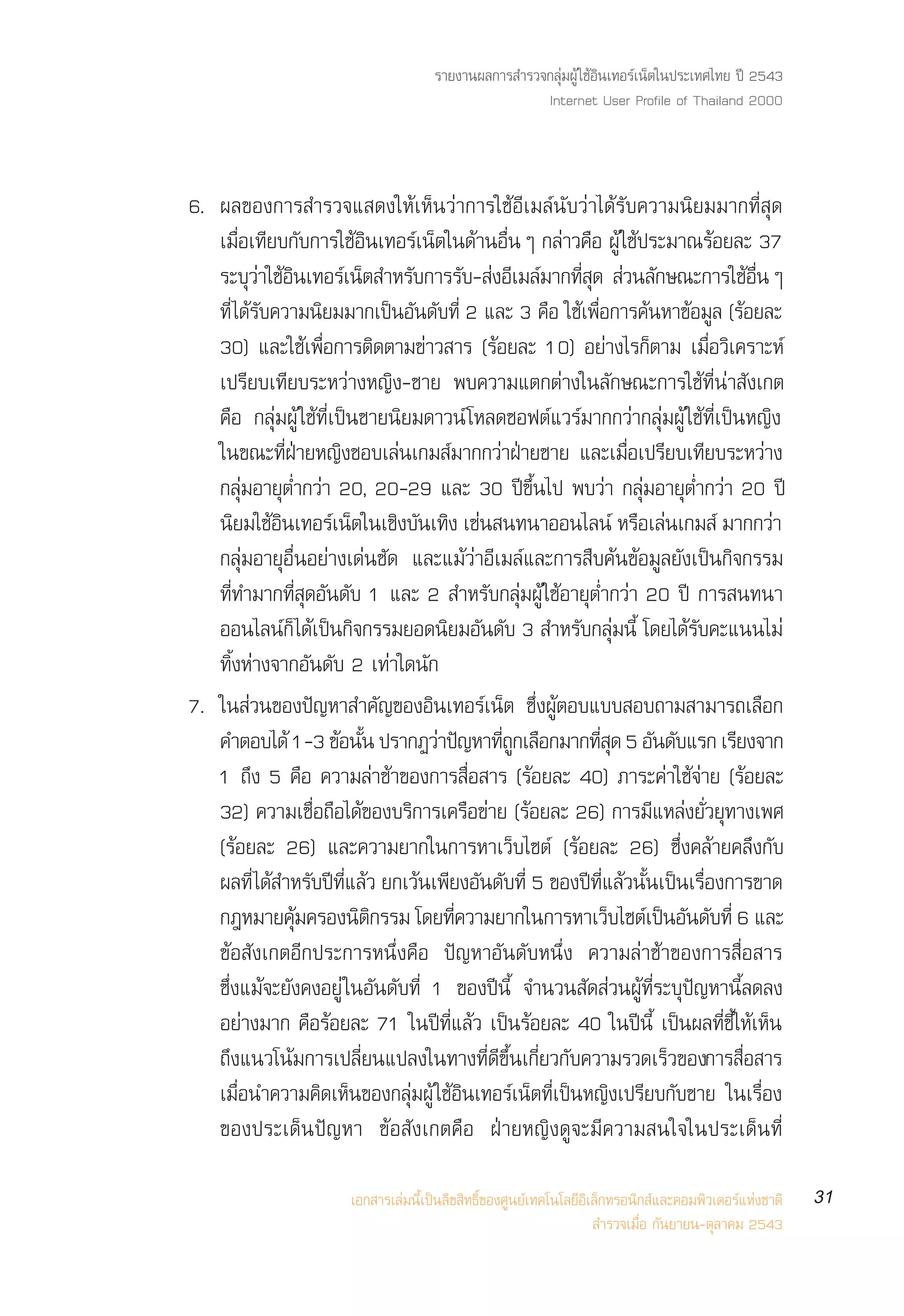 √“¬ß“πº≈°“√ ”√«®°≈ÿà¡ºŸâ „™âÕ‘π‡∑Õ√å‡πÁµ„πª√–‡∑»‰∑¬ ªï 2543
                                                      Internet User Profile of Thailand 2000



6. º≈¢Õß°“√ ”√«®· ¥ß„Àâ‡ÀÁπ«à“°“√„™âÕ’‡¡≈åπ—∫«à“‰¥â√—∫§«“¡π‘¬¡¡“°∑’Ë ÿ¥
   ‡¡◊ËÕ‡∑’¬∫°—∫°“√„™âÕ‘π‡∑Õ√å‡πÁµ„π¥â“πÕ◊ËπÊ °≈à“«§◊Õ ºŸâ „™âª√–¡“≥√âÕ¬≈– 37
   √–∫«“„™Õπ‡∑Õ√‡πµ ”À√∫°“√√∫- ßÕ‡¡≈¡“°∑ ¥  «π≈°…≥–°“√„™ÕπÊ
         ÿà â‘           å Á    —       — à ’ å Ë’ ÿ à —                       â Ë◊
   ∑’Ë ‰¥â√—∫§«“¡π‘¬¡¡“°‡ªìπÕ—π¥—∫∑’Ë 2 ·≈– 3 §◊Õ „™â‡æ◊ËÕ°“√§âπÀ“¢âÕ¡Ÿ≈ (√âÕ¬≈–
   30) ·≈–„™â‡æ◊ËÕ°“√µ‘¥µ“¡¢à“« “√ (√âÕ¬≈– 10) Õ¬à“ß‰√°Áµ“¡ ‡¡◊ËÕ«‘‡§√“–Àå
   ‡ª√’¬∫‡∑’¬∫√–À«à“ßÀ≠‘ß-™“¬ æ∫§«“¡·µ°µà“ß„π≈—°…≥–°“√„™â∑’Ëπà“ —ß‡°µ
   §◊Õ °≈ÿà¡ºŸâ „™â∑’Ë‡ªìπ™“¬π‘¬¡¥“«πå ‚À≈¥´Õøµå·«√å¡“°°«à“°≈ÿà¡ºŸâ „™â∑’Ë‡ªìπÀ≠‘ß
   „π¢≥–∑’ËΩÉ“¬À≠‘ß™Õ∫‡≈àπ‡°¡ å¡“°°«à“ΩÉ“¬™“¬ ·≈–‡¡◊ËÕ‡ª√’¬∫‡∑’¬∫√–À«à“ß
   °≈ÿà¡Õ“¬ÿµË”°«à“ 20, 20-29 ·≈– 30 ªï¢÷Èπ‰ª æ∫«à“ °≈ÿà¡Õ“¬ÿµË”°«à“ 20 ªï
   π¬¡„™Õπ‡∑Õ√‡πµ„π‡™ß∫π‡∑ß ‡™π π∑π“ÕÕπ‰≈πå À√Õ‡≈π‡°¡ å ¡“°°«“
       ‘ â‘            å Á ‘ — ‘ à                             ◊ à                  à
   °≈ÿà¡Õ“¬ÿÕ◊ËπÕ¬à“ß‡¥àπ™—¥ ·≈–·¡â«à“Õ’‡¡≈å·≈–°“√ ◊∫§âπ¢âÕ¡Ÿ≈¬—ß‡ªìπ°‘®°√√¡
   ∑’Ë∑”¡“°∑’Ë ÿ¥Õ—π¥—∫ 1 ·≈– 2  ”À√—∫°≈ÿà¡ºŸâ „™âÕ“¬ÿµË”°«à“ 20 ªï °“√ π∑π“
   ÕÕπ‰≈πå°Á ‰¥â‡ªìπ°‘®°√√¡¬Õ¥π‘¬¡Õ—π¥—∫ 3  ”À√—∫°≈ÿà¡π’È ‚¥¬‰¥â√—∫§–·ππ‰¡à
   ∑‘ÈßÀà“ß®“°Õ—π¥—∫ 2 ‡∑à“„¥π—°
7. „π à«π¢Õßªí≠À“ ”§—≠¢ÕßÕ‘π‡∑Õ√å‡πÁµ ´÷ËßºŸâµÕ∫·∫∫ Õ∫∂“¡ “¡“√∂‡≈◊Õ°
   §”µÕ∫‰¥â 1-3 ¢âÕπ—π ª√“°Ø«à“ªí≠À“∑’∂°‡≈◊Õ°¡“°∑’ ¥ 5 Õ—π¥—∫·√° ‡√’¬ß®“°
                           È                ËŸ           Ëÿ
   1 ∂÷ß 5 §◊Õ §«“¡≈à“™â“¢Õß°“√ ◊ËÕ “√ (√âÕ¬≈– 40) ¿“√–§à“„™â®à“¬ (√âÕ¬≈–
   32) §«“¡‡™◊ËÕ∂◊Õ‰¥â¢Õß∫√‘°“√‡§√◊Õ¢à“¬ (√âÕ¬≈– 26) °“√¡’·À≈àß¬—Ë«¬ÿ∑“ß‡æ»
   (√âÕ¬≈– 26) ·≈–§«“¡¬“°„π°“√À“‡«Á∫‰´µå (√âÕ¬≈– 26) ´÷Ëß§≈â“¬§≈÷ß°—∫
   º≈∑’Ë ‰¥â ”À√—∫ªï∑’Ë·≈â« ¬°‡«âπ‡æ’¬ßÕ—π¥—∫∑’Ë 5 ¢Õßªï∑’Ë·≈â«π—Èπ‡ªìπ‡√◊ËÕß°“√¢“¥
   °ÆÀ¡“¬§¡§√Õßπµ°√√¡ ‚¥¬∑§«“¡¬“°„π°“√À“‡«∫‰´µ‡ªπÕπ¥∫∑Ë’ 6 ·≈–
                âÿ         ‘‘        Ë’                     Á å ì — —
   ¢âÕ —ß‡°µÕ’°ª√–°“√Àπ÷Ëß§◊Õ ªí≠À“Õ—π¥—∫Àπ÷Ëß §«“¡≈à“™â“¢Õß°“√ ◊ËÕ “√
   ´÷Ëß·¡â®–¬—ß§ßÕ¬Ÿà „πÕ—π¥—∫∑’Ë 1 ¢Õßªïπ’È ®”π«π —¥ à«πºŸâ∑’Ë√–∫ÿªí≠À“π’È≈¥≈ß
   Õ¬à“ß¡“° §◊Õ√âÕ¬≈– 71 „πªï∑’Ë·≈â« ‡ªìπ√âÕ¬≈– 40 „πªïπ’È ‡ªìπº≈∑’Ë™’È„Àâ‡ÀÁπ
   ∂÷ß·π«‚πâ¡°“√‡ª≈’Ë¬π·ª≈ß„π∑“ß∑’Ë¥’¢÷Èπ‡°’Ë¬«°—∫§«“¡√«¥‡√Á«¢Õß°“√ ◊ËÕ “√
   ‡¡◊ËÕπ”§«“¡§‘¥‡ÀÁπ¢Õß°≈ÿà¡ºŸâ „™âÕ‘π‡∑Õ√å‡πÁµ∑’Ë‡ªìπÀ≠‘ß‡ª√’¬∫°—∫™“¬ „π‡√◊ËÕß
   ¢Õßª√–‡¥Áπªí≠À“ ¢âÕ —ß‡°µ§◊Õ ΩÉ“¬À≠‘ß¥Ÿ®–¡’§«“¡ π„®„πª√–‡¥Áπ∑’Ë

                       ‡Õ° “√‡≈à¡π’È‡ªìπ≈‘¢ ‘∑∏‘Ï¢Õß»Ÿπ¬å‡∑§‚π‚≈¬’Õ‘‡≈Á°∑√Õπ‘° å·≈–§Õ¡æ‘«‡µÕ√å·Ààß™“µ‘   31
                                                                      ”√«®‡¡◊ËÕ °—π¬“¬π-µÿ≈“§¡ 2543
 