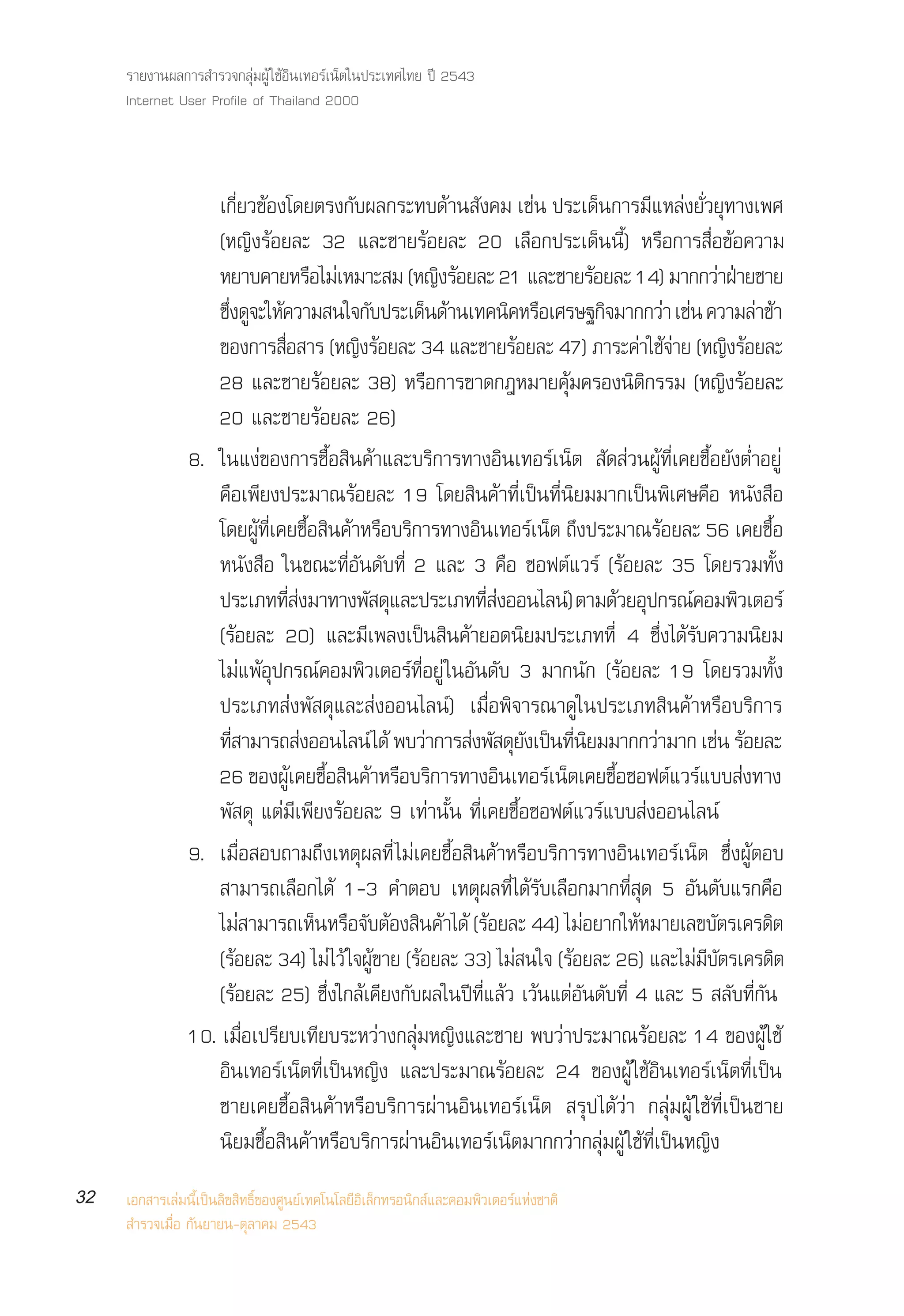 √“¬ß“πº≈°“√ ”√«®°≈ÿà¡ºŸâ „™âÕ‘π‡∑Õ√å‡πÁµ„πª√–‡∑»‰∑¬ ªï 2543
     Internet User Profile of Thailand 2000



                    ‡°’Ë¬«¢âÕß‚¥¬µ√ß°—∫º≈°√–∑∫¥â“π —ß§¡ ‡™àπ ª√–‡¥Áπ°“√¡’·À≈àß¬—Ë«¬ÿ∑“ß‡æ»
                    (À≠‘ß√âÕ¬≈– 32 ·≈–™“¬√âÕ¬≈– 20 ‡≈◊Õ°ª√–‡¥Áππ’È) À√◊Õ°“√ ◊ËÕ¢âÕ§«“¡
                    À¬“∫§“¬À√Õ‰¡‡à À¡“– ¡ (À≠ß√Õ¬≈– 21 ·≈–™“¬√Õ¬≈– 14) ¡“°°«“Ω“¬™“¬
                                           ◊             ‘ â                   â                     à É
                    ´ß¥®–„À§«“¡ π„®°∫ª√–‡¥π¥“π‡∑§π§À√Õ‡»√…∞°®¡“°°«“ ‡™π §«“¡≈“™“
                      ÷Ë Ÿ â                       —  Á â              ‘ ◊       ‘            à à        à â
                    ¢Õß°“√ ◊Õ “√ (À≠‘ß√âÕ¬≈– 34 ·≈–™“¬√âÕ¬≈– 47) ¿“√–§à“„™â®“¬ (À≠‘ß√âÕ¬≈–
                                  Ë                                                             à
                    28 ·≈–™“¬√âÕ¬≈– 38) À√◊Õ°“√¢“¥°ÆÀ¡“¬§ÿâ¡§√Õßπ‘µ‘°√√¡ (À≠‘ß√âÕ¬≈–
                    20 ·≈–™“¬√âÕ¬≈– 26)
                8. „π·ßà¢Õß°“√´◊ÈÕ ‘π§â“·≈–∫√‘°“√∑“ßÕ‘π‡∑Õ√å‡πÁµ  —¥ à«πºŸâ∑’Ë‡§¬´◊ÈÕ¬—ßµË”Õ¬Ÿà
                    §◊Õ‡æ’¬ßª√–¡“≥√âÕ¬≈– 19 ‚¥¬ ‘π§â“∑’Ë‡ªìπ∑’Ëπ‘¬¡¡“°‡ªìπæ‘‡»…§◊Õ Àπ—ß ◊Õ
                    ‚¥¬º∑‡§¬´Õ π§“À√Õ∫√°“√∑“ßÕπ‡∑Õ√‡πµ ∂ßª√–¡“≥√Õ¬≈– 56 ‡§¬´Õ
                             âŸ Ë’ È◊ ‘ â ◊ ‘                 ‘          å Á ÷              â              È◊
                    Àπ—ß ◊Õ „π¢≥–∑’ËÕ—π¥—∫∑’Ë 2 ·≈– 3 §◊Õ ´Õøµå·«√å (√âÕ¬≈– 35 ‚¥¬√«¡∑—Èß
                    ª√–‡¿∑∑ ß¡“∑“ßæ ¥·≈–ª√–‡¿∑∑ ßÕÕπ‰≈π)å µ“¡¥«¬Õª°√≥§Õ¡æ«‡µÕ√å
                                    ’Ë à          — ÿ           ’Ë à                  â ÿ         å ‘
                    (√âÕ¬≈– 20) ·≈–¡’‡æ≈ß‡ªìπ ‘π§â“¬Õ¥π‘¬¡ª√–‡¿∑∑’Ë 4 ´÷Ëß‰¥â√—∫§«“¡π‘¬¡
                    ‰¡à·æâÕÿª°√≥å§Õ¡æ‘«‡µÕ√å∑’ËÕ¬Ÿà „πÕ—π¥—∫ 3 ¡“°π—° (√âÕ¬≈– 19 ‚¥¬√«¡∑—Èß
                    ª√–‡¿∑ àßæ— ¥ÿ·≈– àßÕÕπ‰≈πå) ‡¡◊ËÕæ‘®“√≥“¥Ÿ„πª√–‡¿∑ ‘π§â“À√◊Õ∫√‘°“√
                    ∑ “¡“√∂ ßÕÕπ‰≈πå ‰¥â æ∫«“°“√ ßæ ¥¬ß‡ªπ∑π¬¡¡“°°«“¡“° ‡™π √Õ¬≈–
                        ’Ë               à             à     à — ÿ — ì ’Ë ‘               à         à â
                    26 ¢Õßº‡§¬´Õ π§“À√Õ∫√°“√∑“ßÕπ‡∑Õ√‡πµ‡§¬´Õ´Õøµ·«√·∫∫ ß∑“ß
                                      âŸ È◊ ‘ â ◊ ‘                  ‘     å Á     È◊          å å à
                    æ— ¥ÿ ·µà¡’‡æ’¬ß√âÕ¬≈– 9 ‡∑à“π—Èπ ∑’Ë‡§¬´◊ÈÕ´Õøµå·«√å·∫∫ àßÕÕπ‰≈πå
                9. ‡¡◊ËÕ Õ∫∂“¡∂÷ß‡Àµÿº≈∑’Ë ‰¡à‡§¬´◊ÈÕ ‘π§â“À√◊Õ∫√‘°“√∑“ßÕ‘π‡∑Õ√å‡πÁµ ´÷ËßºŸâµÕ∫
                     “¡“√∂‡≈◊Õ°‰¥â 1-3 §”µÕ∫ ‡Àµÿº≈∑’Ë‰¥â√—∫‡≈◊Õ°¡“°∑’Ë ÿ¥ 5 Õ—π¥—∫·√°§◊Õ
                    ‰¡ “¡“√∂‡ÀπÀ√Õ®∫µÕß π§“‰¥â (√âÕ¬≈– 44) ‰¡àÕ¬“°„ÀâÀ¡“¬‡≈¢∫—µ√‡§√¥‘µ
                           à                 Á ◊ — â ‘ â
                    (√âÕ¬≈– 34) ‰¡à‰«â „®ºŸâ¢“¬ (√âÕ¬≈– 33) ‰¡à π„® (√âÕ¬≈– 26) ·≈–‰¡à¡’∫—µ√‡§√¥‘µ
                    (√âÕ¬≈– 25) ´÷Ëß„°≈â‡§’¬ß°—∫º≈„πªï∑’Ë·≈â« ‡«âπ·µàÕ—π¥—∫∑’Ë 4 ·≈– 5  ≈—∫∑’Ë°—π
                10. ‡¡◊ËÕ‡ª√’¬∫‡∑’¬∫√–À«à“ß°≈ÿà¡À≠‘ß·≈–™“¬ æ∫«à“ª√–¡“≥√âÕ¬≈– 14 ¢ÕßºŸâ„™â
                    Õ‘π‡∑Õ√å‡πÁµ∑’Ë‡ªìπÀ≠‘ß ·≈–ª√–¡“≥√âÕ¬≈– 24 ¢ÕßºŸâ „™âÕ‘π‡∑Õ√å‡πÁµ∑’Ë‡ªìπ
                    ™“¬‡§¬´◊ÈÕ ‘π§â“À√◊Õ∫√‘°“√ºà“πÕ‘π‡∑Õ√å‡πÁµ  √ÿª ‰¥â«à“ °≈ÿà¡ºŸâ „™â∑’Ë‡ªìπ™“¬
                    π‘¬¡´◊ÈÕ ‘π§â“À√◊Õ∫√‘°“√ºà“πÕ‘π‡∑Õ√å‡πÁµ¡“°°«à“°≈ÿà¡ºŸâ „™â∑’Ë‡ªìπÀ≠‘ß
32   ‡Õ° “√‡≈à¡π’È‡ªìπ≈‘¢ ‘∑∏‘Ï¢Õß»Ÿπ¬å‡∑§‚π‚≈¬’Õ‘‡≈Á°∑√Õπ‘° å·≈–§Õ¡æ‘«‡µÕ√å·Ààß™“µ‘
      ”√«®‡¡◊ËÕ °—π¬“¬π-µÿ≈“§¡ 2543
 