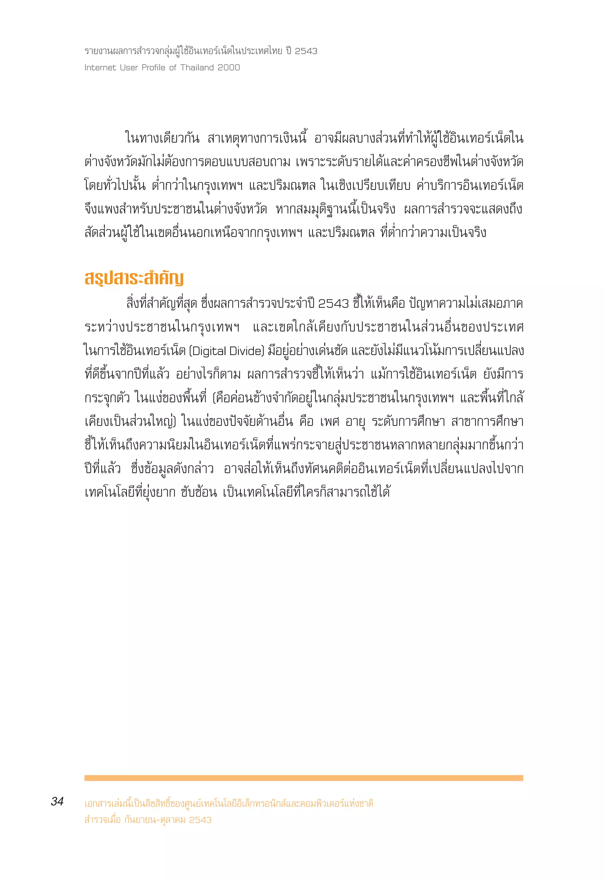 √“¬ß“πº≈°“√ ”√«®°≈ÿà¡ºŸâ „™âÕ‘π‡∑Õ√å‡πÁµ„πª√–‡∑»‰∑¬ ªï 2543
     Internet User Profile of Thailand 2000



              „π∑“ß‡¥’¬«°—π  “‡Àµÿ∑“ß°“√‡ß‘ππ’È Õ“®¡’º≈∫“ß à«π∑’Ë∑”„ÀâºŸâ „™âÕ‘π‡∑Õ√å‡πÁµ„π
     µà“ß®—ßÀ«—¥¡—°‰¡àµâÕß°“√µÕ∫·∫∫ Õ∫∂“¡ ‡æ√“–√–¥—∫√“¬‰¥â·≈–§à“§√Õß™’æ„πµà“ß®—ßÀ«—¥
     ‚¥¬∑—Ë«‰ªπ—Èπ µË”°«à“„π°√ÿß‡∑æœ ·≈–ª√‘¡≥±≈ „π‡™‘ß‡ª√’¬∫‡∑’¬∫ §à“∫√‘°“√Õ‘π‡∑Õ√å‡πÁµ
     ®÷ß·æß ”À√—∫ª√–™“™π„πµà“ß®—ßÀ«—¥ À“° ¡¡ÿµ‘∞“ππ’È‡ªìπ®√‘ß º≈°“√ ”√«®®–· ¥ß∂÷ß
      —¥ à«πºŸâ „™â „π‡¢µÕ◊ËππÕ°‡Àπ◊Õ®“°°√ÿß‡∑æœ ·≈–ª√‘¡≥±≈ ∑’ËµË”°«à“§«“¡‡ªìπ®√‘ß

      √ÿª “√– ”§—≠
                 ‘ß∑’ ”§—≠∑’ ¥ ´÷ßº≈°“√ ”√«®ª√–®”ªï 2543 ™’È„Àâ‡ÀÁπ§◊Õ ªí≠À“§«“¡‰¡à‡ ¡Õ¿“§
                  Ë Ë        Ëÿ Ë
     √–À«à“ßª√–™“™π„π°√ÿß‡∑æœ ·≈–‡¢µ„°≈â‡§’¬ß°—∫ª√–™“™π„π à«πÕ◊Ëπ¢Õßª√–‡∑»
     „π°“√„™Õπ‡∑Õ√‡å πµ (Digital Divide) ¡Õ¬Õ¬“ß‡¥π™¥ ·≈–¬ß‰¡¡·π«‚π¡°“√‡ª≈¬π·ª≈ß
                â‘         Á                ’ Ÿà à à —            — à’        â        ’Ë
     ∑’Ë¥’¢÷Èπ®“°ªï∑’Ë·≈â« Õ¬à“ß‰√°Áµ“¡ º≈°“√ ”√«®™’È „Àâ‡ÀÁπ«à“ ·¡â°“√„™âÕ‘π‡∑Õ√å‡πÁµ ¬—ß¡’°“√
     °√–®ÿ°µ—« „π·ßà¢Õßæ◊Èπ∑’Ë (§◊Õ§àÕπ¢â“ß®”°—¥Õ¬Ÿà „π°≈ÿà¡ª√–™“™π„π°√ÿß‡∑æœ ·≈–æ◊Èπ∑’Ë „°≈â
     ‡§’¬ß‡ªìπ à«π„À≠à) „π·ßà¢Õßªí®®—¬¥â“πÕ◊Ëπ §◊Õ ‡æ» Õ“¬ÿ √–¥—∫°“√»÷°…“  “¢“°“√»÷°…“
     ™’È „Àâ‡ÀÁπ∂÷ß§«“¡π‘¬¡„πÕ‘π‡∑Õ√å‡πÁµ∑’Ë·æ√à°√–®“¬ Ÿàª√–™“™πÀ≈“°À≈“¬°≈ÿà¡¡“°¢÷Èπ°«à“
     ªï∑’Ë·≈â« ´÷Ëß¢âÕ¡Ÿ≈¥—ß°≈à“« Õ“® àÕ„Àâ‡ÀÁπ∂÷ß∑—»π§µ‘µàÕÕ‘π‡∑Õ√å‡πÁµ∑’Ë‡ª≈’Ë¬π·ª≈ß‰ª®“°
     ‡∑§‚π‚≈¬’∑’Ë¬ÿàß¬“° ´—∫´âÕπ ‡ªìπ‡∑§‚π‚≈¬’∑’Ë „§√°Á “¡“√∂„™â ‰¥â




34   ‡Õ° “√‡≈à¡π’È‡ªìπ≈‘¢ ‘∑∏‘Ï¢Õß»Ÿπ¬å‡∑§‚π‚≈¬’Õ‘‡≈Á°∑√Õπ‘° å·≈–§Õ¡æ‘«‡µÕ√å·Ààß™“µ‘
      ”√«®‡¡◊ËÕ °—π¬“¬π-µÿ≈“§¡ 2543
 