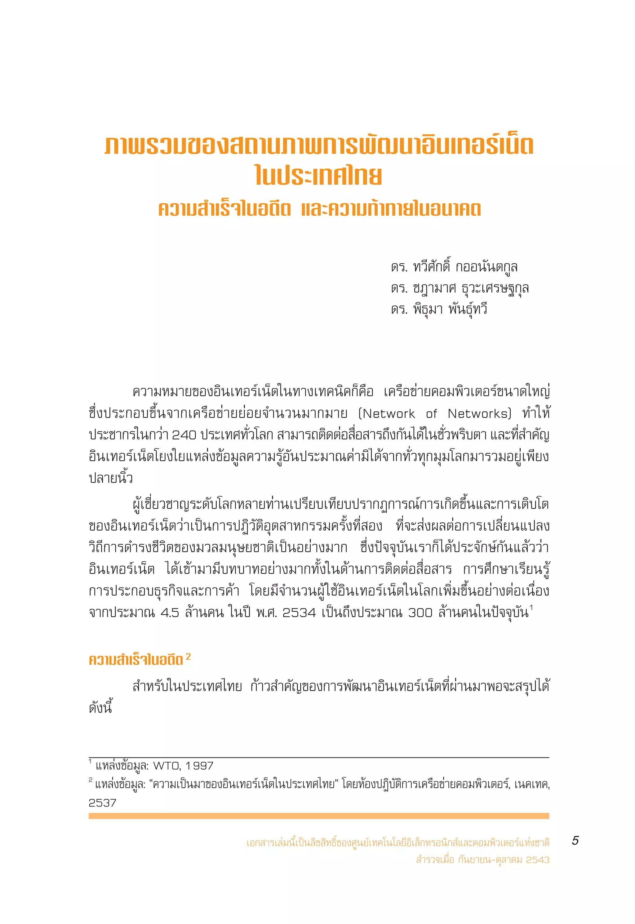 √“¬ß“πº≈°“√ ”√«®°≈ÿà¡ºŸâ „™âÕ‘π‡∑Õ√å‡πÁµ„πª√–‡∑»‰∑¬ ªï 2543
                                                                Internet User Profile of Thailand 2000




    ¿“æ√«¡¢Õß ∂“π¿“æ°“√æ—≤π“Õ‘π‡∑Õ√å‡πÁµ
               „πª√–‡∑»‰∑¬
              §«“¡ Ì“‡√Á®„πÕ¥’µ ·≈–§«“¡∑â“∑“¬„πÕπ“§µ

                                                                      ¥√. ∑«’»—°¥‘Ï °ÕÕπ—πµ°Ÿ≈
                                                                      ¥√. ™Æ“¡“» ∏ÿ«–‡»√…∞°ÿ≈
                                                                      ¥√. æ‘∏ÿ¡“ æ—π∏ÿå∑«’


        §«“¡À¡“¬¢ÕßÕ‘π‡∑Õ√å‡πÁµ„π∑“ß‡∑§π‘§°Á§◊Õ ‡§√◊Õ¢à“¬§Õ¡æ‘«‡µÕ√å¢π“¥„À≠à
´÷Ëßª√–°Õ∫¢÷Èπ®“°‡§√◊Õ¢à“¬¬àÕ¬®”π«π¡“°¡“¬ (Network of Networks) ∑”„Àâ
ª√–™“°√„π°«“ 240 ª√–‡∑»∑«‚≈°  “¡“√∂µ¥µÕ Õ “√∂ß°π‰¥â„π™«æ√∫µ“ ·≈–∑ ”§≠
                 à           Ë—            ‘ à Ë◊     ÷ —       Ë— ‘         Ë’ —
Õ‘π‡∑Õ√å‡πÁµ‚¬ß„¬·À≈àß¢âÕ¡Ÿ≈§«“¡√ŸâÕ—πª√–¡“≥§à“¡‘‰¥â®“°∑—Ë«∑ÿ°¡ÿ¡‚≈°¡“√«¡Õ¬Ÿà‡æ’¬ß
ª≈“¬π‘È«
        ºŸâ‡™’Ë¬«™“≠√–¥—∫‚≈°À≈“¬∑à“π‡ª√’¬∫‡∑’¬∫ª√“°Ø°“√≥å°“√‡°‘¥¢÷Èπ·≈–°“√‡µ‘∫‚µ
¢ÕßÕ‘π‡∑Õ√å‡πÁµ«à“‡ªìπ°“√ªØ‘«—µ‘Õÿµ “À°√√¡§√—Èß∑’Ë Õß ∑’Ë®– àßº≈µàÕ°“√‡ª≈’Ë¬π·ª≈ß
«‘∂’°“√¥”√ß™’«‘µ¢Õß¡«≈¡πÿ…¬™“µ‘‡ªìπÕ¬à“ß¡“° ´÷Ëßªí®®ÿ∫—π‡√“°Á ‰¥âª√–®—°…å°—π·≈â««à“
Õ‘π‡∑Õ√å‡πÁµ ‰¥â‡¢â“¡“¡’∫∑∫“∑Õ¬à“ß¡“°∑—Èß„π¥â“π°“√µ‘¥µàÕ ◊ËÕ “√ °“√»÷°…“‡√’¬π√Ÿâ
°“√ª√–°Õ∫∏ÿ√°‘®·≈–°“√§â“ ‚¥¬¡’®”π«πºŸâ „™âÕ‘π‡∑Õ√å‡πÁµ„π‚≈°‡æ‘Ë¡¢÷ÈπÕ¬à“ßµàÕ‡π◊ËÕß
®“°ª√–¡“≥ 4.5 ≈â“π§π „πªï æ.». 2534 ‡ªìπ∂÷ßª√–¡“≥ 300 ≈â“π§π„πªí®®ÿ∫—π 1

§«“¡ ”‡√Á®„πÕ¥’µ 2
          ”À√—∫„πª√–‡∑»‰∑¬ °â“« ”§—≠¢Õß°“√æ—≤π“Õ‘π‡∑Õ√å‡πÁµ∑’Ëºà“π¡“æÕ®– √ÿª‰¥â
¥—ßπ’È

1
 ·À≈àß¢âÕ¡Ÿ≈: WTO, 1997
2
 ·À≈àß¢âÕ¡Ÿ≈: ç§«“¡‡ªìπ¡“¢ÕßÕ‘π‡∑Õ√å‡πÁµ„πª√–‡∑»‰∑¬é ‚¥¬ÀâÕßªØ‘∫—µ‘°“√‡§√◊Õ¢à“¬§Õ¡æ‘«‡µÕ√å, ‡π§‡∑§,
2537

                                 ‡Õ° “√‡≈à¡π’È‡ªìπ≈‘¢ ‘∑∏‘Ï¢Õß»Ÿπ¬å‡∑§‚π‚≈¬’Õ‘‡≈Á°∑√Õπ‘° å·≈–§Õ¡æ‘«‡µÕ√å·Ààß™“µ‘   5
                                                                                ”√«®‡¡◊ËÕ °—π¬“¬π-µÿ≈“§¡ 2543
 