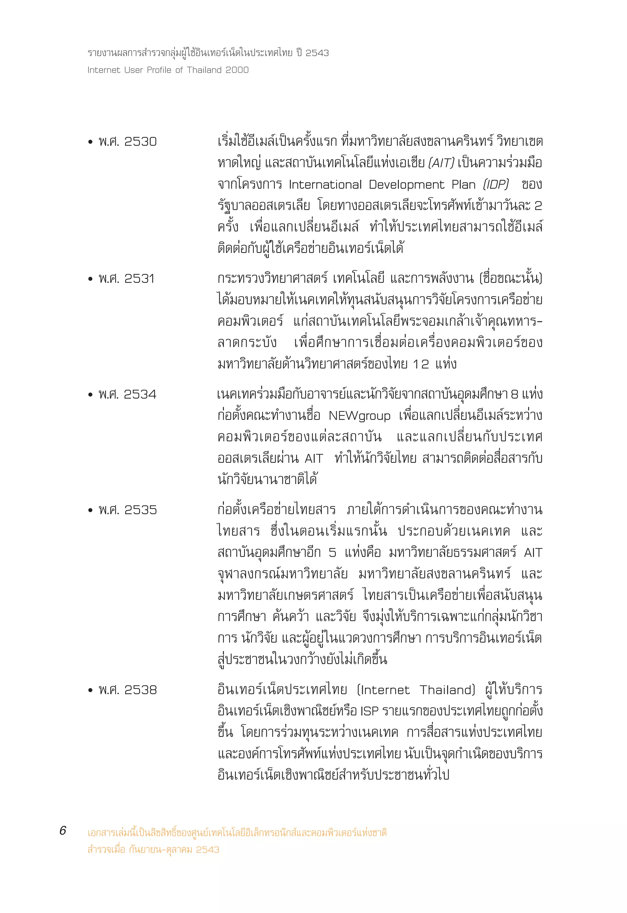 √“¬ß“πº≈°“√ ”√«®°≈ÿà¡ºŸâ „™âÕ‘π‡∑Õ√å‡πÁµ„πª√–‡∑»‰∑¬ ªï 2543
    Internet User Profile of Thailand 2000



    ë æ.». 2530                       ‡√¡„™Õ‡¡≈‡ªπ§√ß·√° ∑¡À“«∑¬“≈¬ ß¢≈“π§√π∑√å «∑¬“‡¢µ
                                           Ë‘ â ’ å ì È—           Ë’ ‘ —                 ‘       ‘
                                      À“¥„À≠à ·≈– ∂“∫—π‡∑§‚π‚≈¬’·Ààß‡Õ‡™’¬ (AIT) ‡ªìπ§«“¡√à«¡¡◊Õ
                                      ®“°‚§√ß°“√ International Development Plan (IDP) ¢Õß
                                      √∞∫“≈ÕÕ ‡µ√‡≈¬ ‚¥¬∑“ßÕÕ ‡µ√‡≈¬®–‚∑√»æ∑‡¢“¡“«π≈– 2
                                       —                  ’                     ’       — å â —
                                      §√—Èß ‡æ◊ËÕ·≈°‡ª≈’Ë¬πÕ’‡¡≈å ∑”„Àâª√–‡∑»‰∑¬ “¡“√∂„™âÕ’‡¡≈å
                                      µ‘¥µàÕ°—∫ºŸâ „™â‡§√◊Õ¢à“¬Õ‘π‡∑Õ√å‡πÁµ‰¥â
    ë æ.». 2531                       °√–∑√«ß«‘∑¬“»“ µ√å ‡∑§‚π‚≈¬’ ·≈–°“√æ≈—ßß“π (™◊ËÕ¢≥–π—Èπ)
                                      ‰¥¡Õ∫À¡“¬„À‡π§‡∑§„À∑π π∫ ππ°“√«®¬‚§√ß°“√‡§√Õ¢“¬
                                             â          â          âÿ — ÿ            ‘—              ◊ à
                                      §Õ¡æ‘«‡µÕ√å ·°à ∂“∫—π‡∑§‚π‚≈¬’æ√–®Õ¡‡°≈â“‡®â“§ÿ≥∑À“√-
                                      ≈“¥°√–∫— ß ‡æ◊Ë Õ »÷ ° …“°“√‡™◊Ë Õ ¡µà Õ ‡§√◊Ë Õ ß§Õ¡æ‘ « ‡µÕ√å ¢ Õß
                                      ¡À“«‘∑¬“≈—¬¥â“π«‘∑¬“»“ µ√å¢Õß‰∑¬ 12 ·Ààß
    ë æ.». 2534                       ‡π§‡∑§√à«¡¡◊Õ°—∫Õ“®“√¬å·≈–π—°«‘®¬®“° ∂“∫—πÕÿ¥¡»÷°…“ 8 ·Ààß
                                                                            —
                                      °àÕµ—Èß§≥–∑”ß“π™◊ËÕ NEWgroup ‡æ◊ËÕ·≈°‡ª≈’Ë¬πÕ’‡¡≈å√–À«à“ß
                                      §Õ¡æ‘ « ‡µÕ√å ¢ Õß·µà ≈ – ∂“∫— π ·≈–·≈°‡ª≈’Ë ¬ π°— ∫ ª√–‡∑»
                                      ÕÕ ‡µ√‡≈’¬ºà“π AIT ∑”„Àâπ—°«‘®—¬‰∑¬  “¡“√∂µ‘¥µàÕ ◊ËÕ “√°—∫
                                      π—°«‘®—¬π“π“™“µ‘‰¥â
    ë æ.». 2535                       °àÕµ—Èß‡§√◊Õ¢à“¬‰∑¬ “√ ¿“¬„µâ°“√¥”‡π‘π°“√¢Õß§≥–∑”ß“π
                                      ‰∑¬ “√ ´÷Ëß„πµÕπ‡√‘Ë¡·√°π—Èπ ª√–°Õ∫¥â«¬‡π§‡∑§ ·≈–
                                       ∂“∫—πÕÿ¥¡»÷°…“Õ’° 5 ·Ààß§◊Õ ¡À“«‘∑¬“≈—¬∏√√¡»“ µ√å AIT
                                      ®ÿÃ“≈ß°√≥å¡À“«‘∑¬“≈—¬ ¡À“«‘∑¬“≈—¬ ß¢≈“π§√‘π∑√å ·≈–
                                      ¡À“«‘∑¬“≈—¬‡°…µ√»“ µ√å ‰∑¬ “√‡ªìπ‡§√◊Õ¢à“¬‡æ◊ËÕ π—∫ πÿπ
                                      °“√»÷°…“ §âπ§«â“ ·≈–«‘®—¬ ®÷ß¡ÿàß„Àâ∫√‘°“√‡©æ“–·°à°≈ÿà¡π—°«‘™“
                                      °“√ π°«®¬ ·≈–ºÕ¬àŸ „π·«¥«ß°“√»°…“ °“√∫√°“√Õπ‡∑Õ√‡πµ
                                               — ‘—          âŸ               ÷          ‘ ‘          å Á
                                       Ÿàª√–™“™π„π«ß°«â“ß¬—ß‰¡à‡°‘¥¢÷Èπ
    ë æ.». 2538                       Õ‘π‡∑Õ√å‡πÁµª√–‡∑»‰∑¬ (Internet Thailand) ºŸâ „Àâ∫√‘°“√
                                      Õπ‡∑Õ√‡πµ‡™ßæ“≥™¬À√Õ ISP √“¬·√°¢Õßª√–‡∑»‰∑¬∂°°Õµß
                                         ‘         å Á ‘ ‘ å ◊                                      Ÿ à È—
                                      ¢÷Èπ ‚¥¬°“√√à«¡∑ÿπ√–À«à“ß‡π§‡∑§ °“√ ◊ËÕ “√·Ààßª√–‡∑»‰∑¬
                                      ·≈–Õß§°“√‚∑√»æ∑·Àßª√–‡∑»‰∑¬ π∫‡ªπ®¥°”‡π¥¢Õß∫√°“√
                                                 å          — å à                 — ì ÿ     ‘          ‘
                                      Õ‘π‡∑Õ√å‡πÁµ‡™‘ßæ“≥‘™¬å ”À√—∫ª√–™“™π∑—Ë«‰ª

6   ‡Õ° “√‡≈à¡π’È‡ªìπ≈‘¢ ‘∑∏‘Ï¢Õß»Ÿπ¬å‡∑§‚π‚≈¬’Õ‘‡≈Á°∑√Õπ‘° å·≈–§Õ¡æ‘«‡µÕ√å·Ààß™“µ‘
     ”√«®‡¡◊ËÕ °—π¬“¬π-µÿ≈“§¡ 2543
 