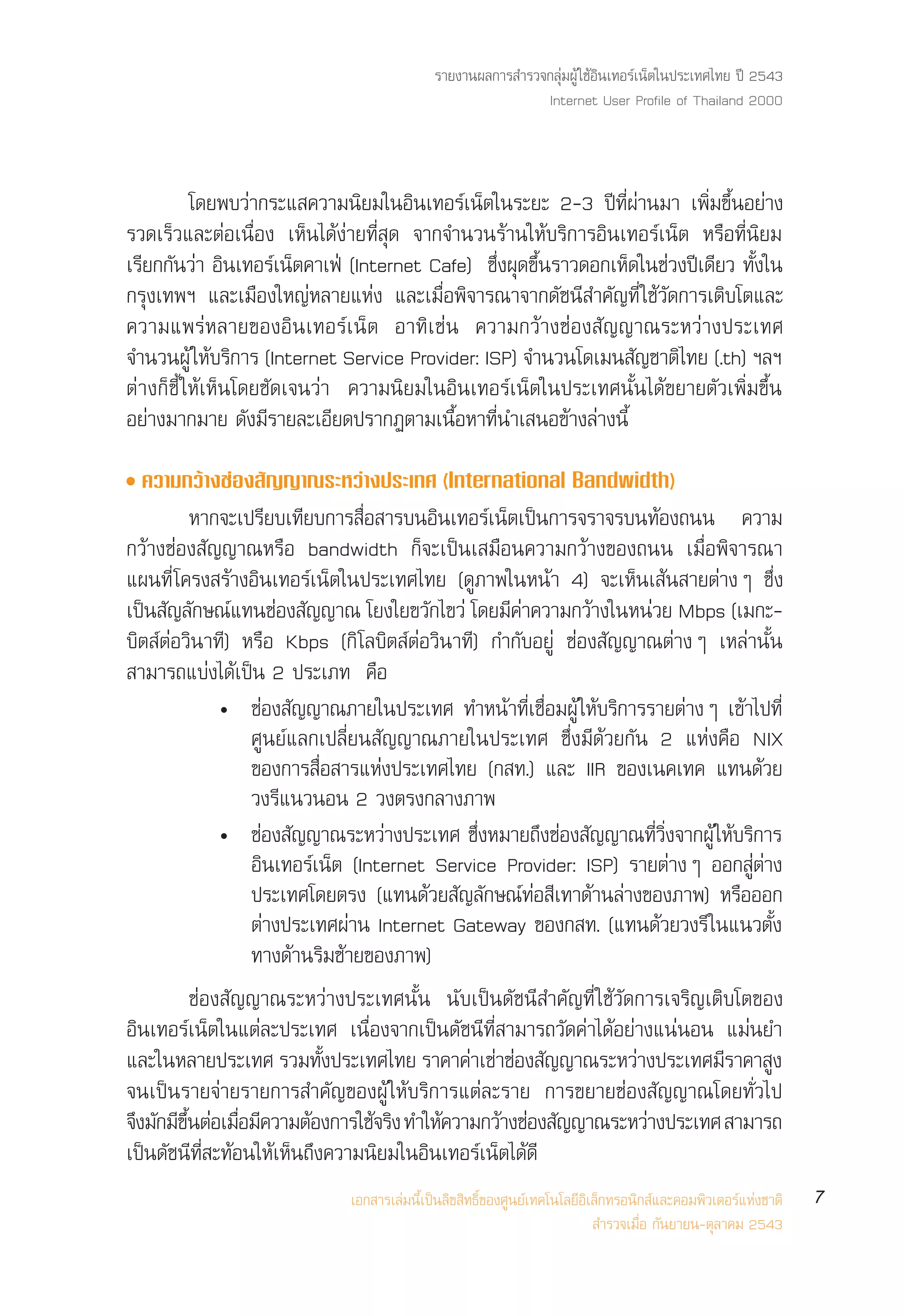 √“¬ß“πº≈°“√ ”√«®°≈ÿà¡ºŸâ „™âÕ‘π‡∑Õ√å‡πÁµ„πª√–‡∑»‰∑¬ ªï 2543
                                                            Internet User Profile of Thailand 2000



           ‚¥¬æ∫«à“°√–· §«“¡π‘¬¡„πÕ‘π‡∑Õ√å‡πÁµ„π√–¬– 2-3 ªï∑’Ëºà“π¡“ ‡æ‘Ë¡¢÷ÈπÕ¬à“ß
√«¥‡√Á«·≈–µàÕ‡π◊ËÕß ‡ÀÁπ‰¥âßà“¬∑’Ë ÿ¥ ®“°®”π«π√â“π„Àâ∫√‘°“√Õ‘π‡∑Õ√å‡πÁµ À√◊Õ∑’Ëπ‘¬¡
‡√’¬°°—π«à“ Õ‘π‡∑Õ√å‡πÁµ§“‡øÉ (Internet Cafe) ´÷Ëßºÿ¥¢÷Èπ√“«¥Õ°‡ÀÁ¥„π™à«ßªï‡¥’¬« ∑—Èß„π
°√ÿß‡∑æœ ·≈–‡¡◊Õß„À≠àÀ≈“¬·Ààß ·≈–‡¡◊ËÕæ‘®“√≥“®“°¥—™π’ ”§—≠∑’Ë „™â«—¥°“√‡µ‘∫‚µ·≈–
§«“¡·æ√àÀ≈“¬¢ÕßÕ‘π‡∑Õ√å‡πÁµ Õ“∑‘‡™àπ §«“¡°«â“ß™àÕß —≠≠“≥√–À«à“ßª√–‡∑»
®”π«πºŸâ „Àâ∫√‘°“√ (Internet Service Provider: ISP) ®”π«π‚¥‡¡π —≠™“µ‘‰∑¬ (.th) œ≈œ
µà“ß°Á™’È „Àâ‡ÀÁπ‚¥¬™—¥‡®π«à“ §«“¡π‘¬¡„πÕ‘π‡∑Õ√å‡πÁµ„πª√–‡∑»π—Èπ‰¥â¢¬“¬µ—«‡æ‘Ë¡¢÷Èπ
Õ¬à“ß¡“°¡“¬ ¥—ß¡’√“¬≈–‡Õ’¬¥ª√“°Øµ“¡‡π◊ÈÕÀ“∑’Ëπ”‡ πÕ¢â“ß≈à“ßπ’È
ë §«“¡°«â“ß™àÕß —≠≠“≥√–À«à“ßª√–‡∑» (International Bandwidth)
            À“°®–‡ª√’¬∫‡∑’¬∫°“√ ◊ËÕ “√∫πÕ‘π‡∑Õ√å‡πÁµ‡ªìπ°“√®√“®√∫π∑âÕß∂ππ §«“¡
°«â“ß™àÕß —≠≠“≥À√◊Õ bandwidth °Á®–‡ªìπ‡ ¡◊Õπ§«“¡°«â“ß¢Õß∂ππ ‡¡◊ËÕæ‘®“√≥“
·ºπ∑’Ë ‚§√ß √â“ßÕ‘π‡∑Õ√å‡πÁµ„πª√–‡∑»‰∑¬ (¥Ÿ¿“æ„πÀπâ“ 4) ®–‡ÀÁπ‡ âπ “¬µà“ßÊ ´÷Ëß
‡ªìπ —≠≈—°…≥å·∑π™àÕß —≠≠“≥ ‚¬ß„¬¢«—°‰¢«à ‚¥¬¡’§à“§«“¡°«â“ß„πÀπà«¬ Mbps (‡¡°–-
∫‘µ åµàÕ«‘π“∑’) À√◊Õ Kbps (°‘ ‚≈∫‘µ åµàÕ«‘π“∑’) °”°—∫Õ¬Ÿà ™àÕß —≠≠“≥µà“ßÊ ‡À≈à“π—Èπ
 “¡“√∂·∫àß‰¥â‡ªìπ 2 ª√–‡¿∑ §◊Õ
                ë ™àÕß —≠≠“≥¿“¬„πª√–‡∑» ∑”Àπâ“∑’Ë‡™◊ËÕ¡ºŸâ „Àâ∫√‘°“√√“¬µà“ßÊ ‡¢â“‰ª∑’Ë
                     »Ÿπ¬å·≈°‡ª≈’Ë¬π —≠≠“≥¿“¬„πª√–‡∑» ´÷Ëß¡’¥â«¬°—π 2 ·Ààß§◊Õ NIX
                     ¢Õß°“√ ◊ËÕ “√·Ààßª√–‡∑»‰∑¬ (° ∑.) ·≈– IIR ¢Õß‡π§‡∑§ ·∑π¥â«¬
                     «ß√’·π«πÕπ 2 «ßµ√ß°≈“ß¿“æ
                ë ™àÕß —≠≠“≥√–À«à“ßª√–‡∑» ´÷ËßÀ¡“¬∂÷ß™àÕß —≠≠“≥∑’Ë«‘Ëß®“°ºŸâ „Àâ∫√‘°“√
                     Õ‘π‡∑Õ√å‡πÁµ (Internet Service Provider: ISP) √“¬µà“ßÊ ÕÕ° Ÿàµà“ß
                     ª√–‡∑»‚¥¬µ√ß (·∑π¥â«¬ —≠≈—°…≥å∑àÕ ’‡∑“¥â“π≈à“ß¢Õß¿“æ) À√◊ÕÕÕ°
                     µà“ßª√–‡∑»ºà“π Internet Gateway ¢Õß° ∑. (·∑π¥â«¬«ß√’ „π·π«µ—Èß
                     ∑“ß¥â“π√‘¡´â“¬¢Õß¿“æ)
            ™àÕß —≠≠“≥√–À«à“ßª√–‡∑»π—Èπ π—∫‡ªìπ¥—™π’ ”§—≠∑’Ë „™â«—¥°“√‡®√‘≠‡µ‘∫‚µ¢Õß
Õ‘π‡∑Õ√å‡πÁµ„π·µà≈–ª√–‡∑» ‡π◊ËÕß®“°‡ªìπ¥—™π’∑’Ë “¡“√∂«—¥§à“‰¥âÕ¬à“ß·πàπÕπ ·¡àπ¬”
·≈–„πÀ≈“¬ª√–‡∑» √«¡∑ßª√–‡∑»‰∑¬ √“§“§“‡™“™Õß ≠≠“≥√–À«“ßª√–‡∑»¡√“§“ ß
                              È—                à à à —             à         ’      Ÿ
®π‡ªìπ√“¬®à“¬√“¬°“√ ”§—≠¢ÕßºŸâ „Àâ∫√‘°“√·µà≈–√“¬ °“√¢¬“¬™àÕß —≠≠“≥‚¥¬∑—Ë«‰ª
®÷ß¡—°¡’¢πµàÕ‡¡◊Õ¡’§«“¡µâÕß°“√„™â®√‘ß ∑”„Àâ§«“¡°«â“ß™àÕß —≠≠“≥√–À«à“ßª√–‡∑»  “¡“√∂
         ÷È        Ë
‡ªìπ¥—™π’∑’Ë –∑âÕπ„Àâ‡ÀÁπ∂÷ß§«“¡π‘¬¡„πÕ‘π‡∑Õ√å‡πÁµ‰¥â¥’
                             ‡Õ° “√‡≈à¡π’È‡ªìπ≈‘¢ ‘∑∏‘Ï¢Õß»Ÿπ¬å‡∑§‚π‚≈¬’Õ‘‡≈Á°∑√Õπ‘° å·≈–§Õ¡æ‘«‡µÕ√å·Ààß™“µ‘   7
                                                                            ”√«®‡¡◊ËÕ °—π¬“¬π-µÿ≈“§¡ 2543
 