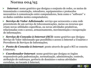 Norma 004/95
 Internet: nome genérico que designa o conjunto de redes, os meios de
transmissão e comutação, roteadores, equipamentos e protocolos
necessários à comunicação entre computadores, bem como o "software" e
os dados contidos nestes computadores;
 Serviço de Valor Adicionado: serviço que acrescenta a uma rede
preexistente de um serviço de telecomunicações, meios ou recursos que
criam novas utilidades específicas, ou novas atividades produtivas,
relacionadas com o acesso, armazenamento, movimentação e recuperação
de informações;
 Serviço de Conexão à Internet (SCI): nome genérico que designa
Serviço de Valor Adicionado que possibilita o acesso à Internet a Usuários e
Provedores de Serviços de Informações;
 Ponto de Conexão à Internet: ponto através do qual o SCI se conecta
à Internet;
 Coordenador Internet: nome genérico que designa os órgãos
responsáveis pela padronização, normatização, administração, controle,
atribuição de endereços, gerência de domínios e outras atividades
correlatas, no tocante à Internet;
 